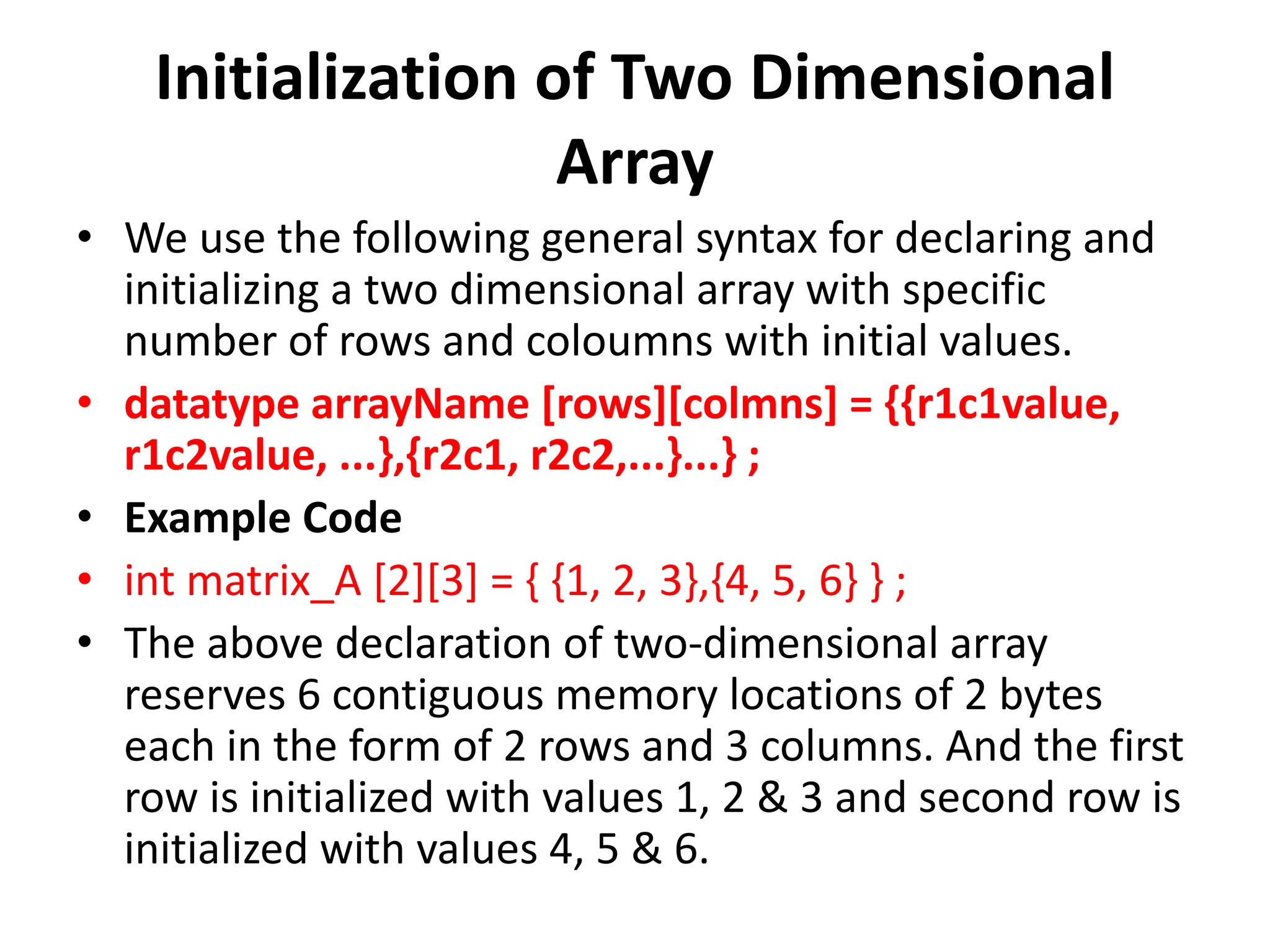 Initialization of Two Dimensional Array • We use the following general syntax for declaring and initializing a two dimensional array with specific number of rows and coloumns with initial values. • datatype arrayName [rows][colmns] = {{r1c1value, r1c2value, ...},{r2c1, r2c2,...}...} ; • Example Code • int matrix_A [2][3] = { {1, 2, 3},{4, 5, 6} } ; • The above declaration of two-dimensional array reserves 6 contiguous memory locations of 2 bytes each in the form of 2 rows and 3 columns. And the first row is initialized with values 1, 2 & 3 and second row is initialized with values 4, 5 & 6. 