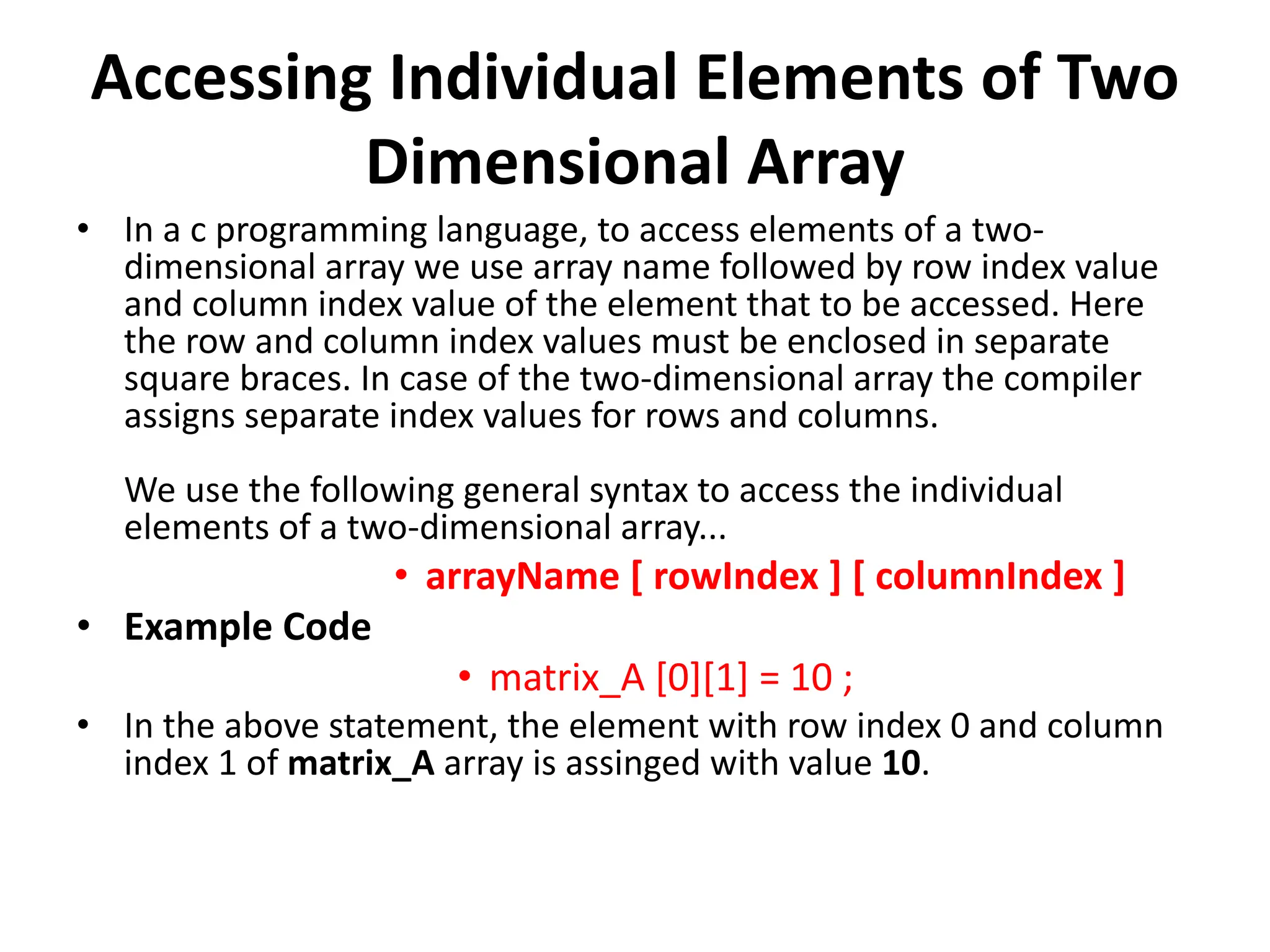 Accessing Individual Elements of Two Dimensional Array • In a c programming language, to access elements of a two- dimensional array we use array name followed by row index value and column index value of the element that to be accessed. Here the row and column index values must be enclosed in separate square braces. In case of the two-dimensional array the compiler assigns separate index values for rows and columns. We use the following general syntax to access the individual elements of a two-dimensional array... • arrayName [ rowIndex ] [ columnIndex ] • Example Code • matrix_A [0][1] = 10 ; • In the above statement, the element with row index 0 and column index 1 of matrix_A array is assinged with value 10. 