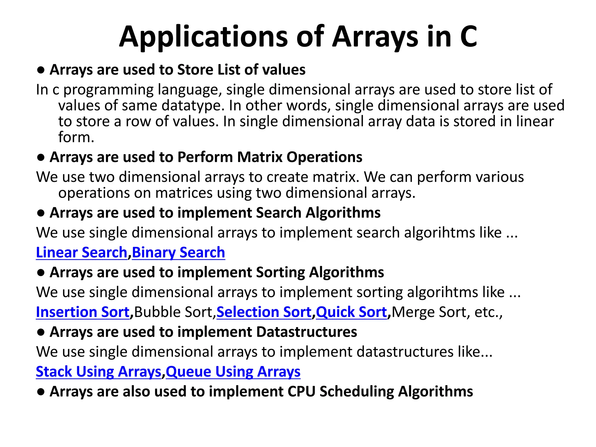 Applications of Arrays in C ● Arrays are used to Store List of values In c programming language, single dimensional arrays are used to store list of values of same datatype. In other words, single dimensional arrays are used to store a row of values. In single dimensional array data is stored in linear form. ● Arrays are used to Perform Matrix Operations We use two dimensional arrays to create matrix. We can perform various operations on matrices using two dimensional arrays. ● Arrays are used to implement Search Algorithms We use single dimensional arrays to implement search algorihtms like ... Linear Search,Binary Search ● Arrays are used to implement Sorting Algorithms We use single dimensional arrays to implement sorting algorihtms like ... Insertion Sort,Bubble Sort,Selection Sort,Quick Sort,Merge Sort, etc., ● Arrays are used to implement Datastructures We use single dimensional arrays to implement datastructures like... Stack Using Arrays,Queue Using Arrays ● Arrays are also used to implement CPU Scheduling Algorithms 
