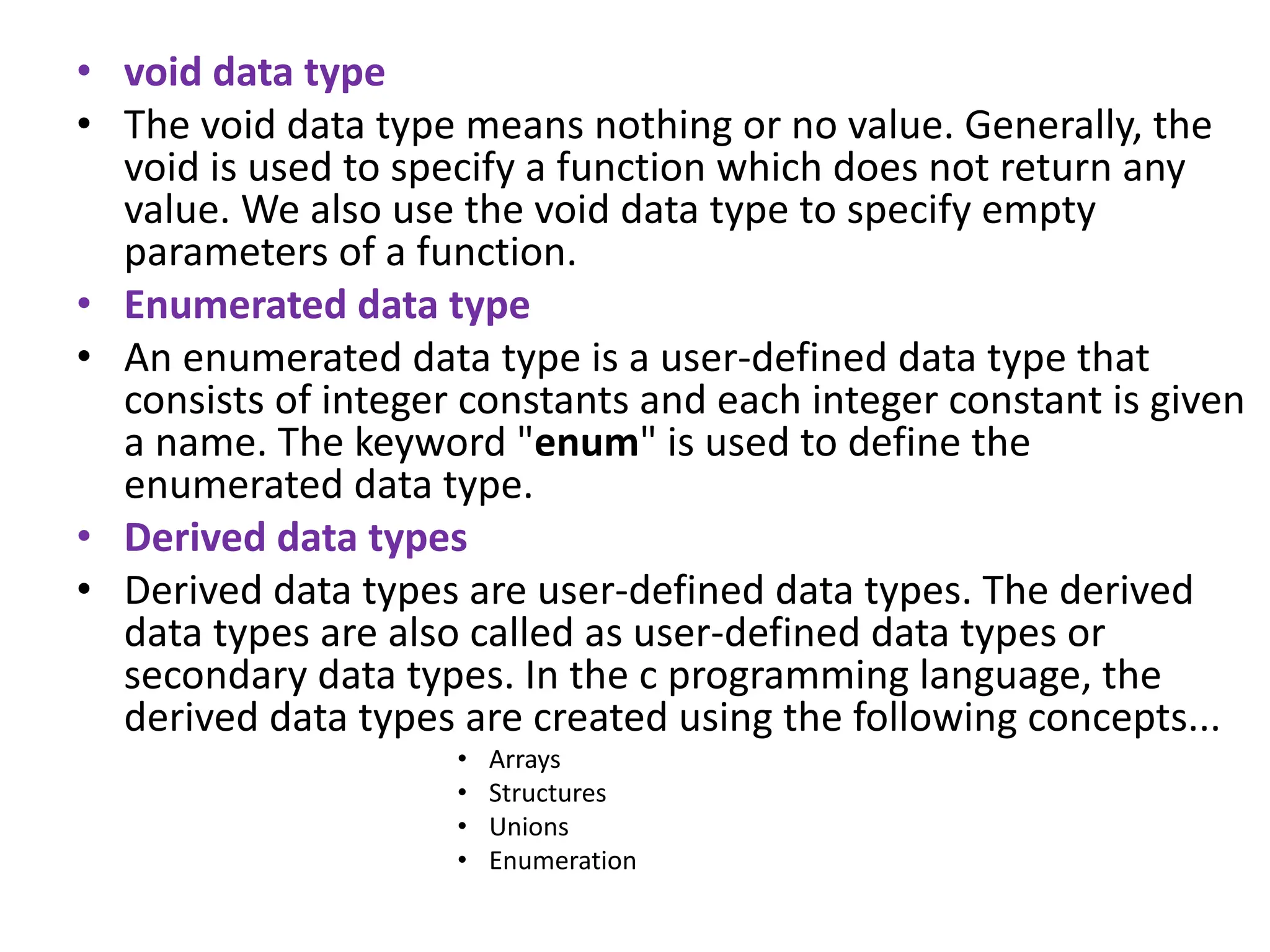 • void data type • The void data type means nothing or no value. Generally, the void is used to specify a function which does not return any value. We also use the void data type to specify empty parameters of a function. • Enumerated data type • An enumerated data type is a user-defined data type that consists of integer constants and each integer constant is given a name. The keyword "enum" is used to define the enumerated data type. • Derived data types • Derived data types are user-defined data types. The derived data types are also called as user-defined data types or secondary data types. In the c programming language, the derived data types are created using the following concepts... • Arrays • Structures • Unions • Enumeration 