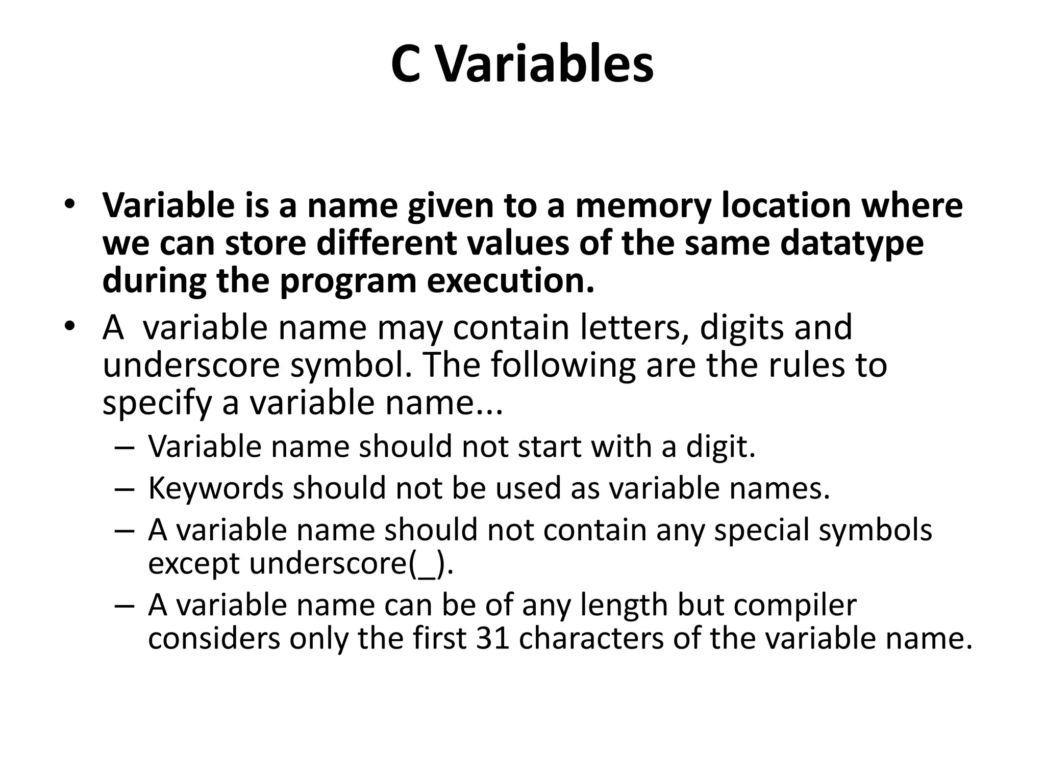 C Variables • Variable is a name given to a memory location where we can store different values of the same datatype during the program execution. • A variable name may contain letters, digits and underscore symbol. The following are the rules to specify a variable name... – Variable name should not start with a digit. – Keywords should not be used as variable names. – A variable name should not contain any special symbols except underscore(_). – A variable name can be of any length but compiler considers only the first 31 characters of the variable name. 
