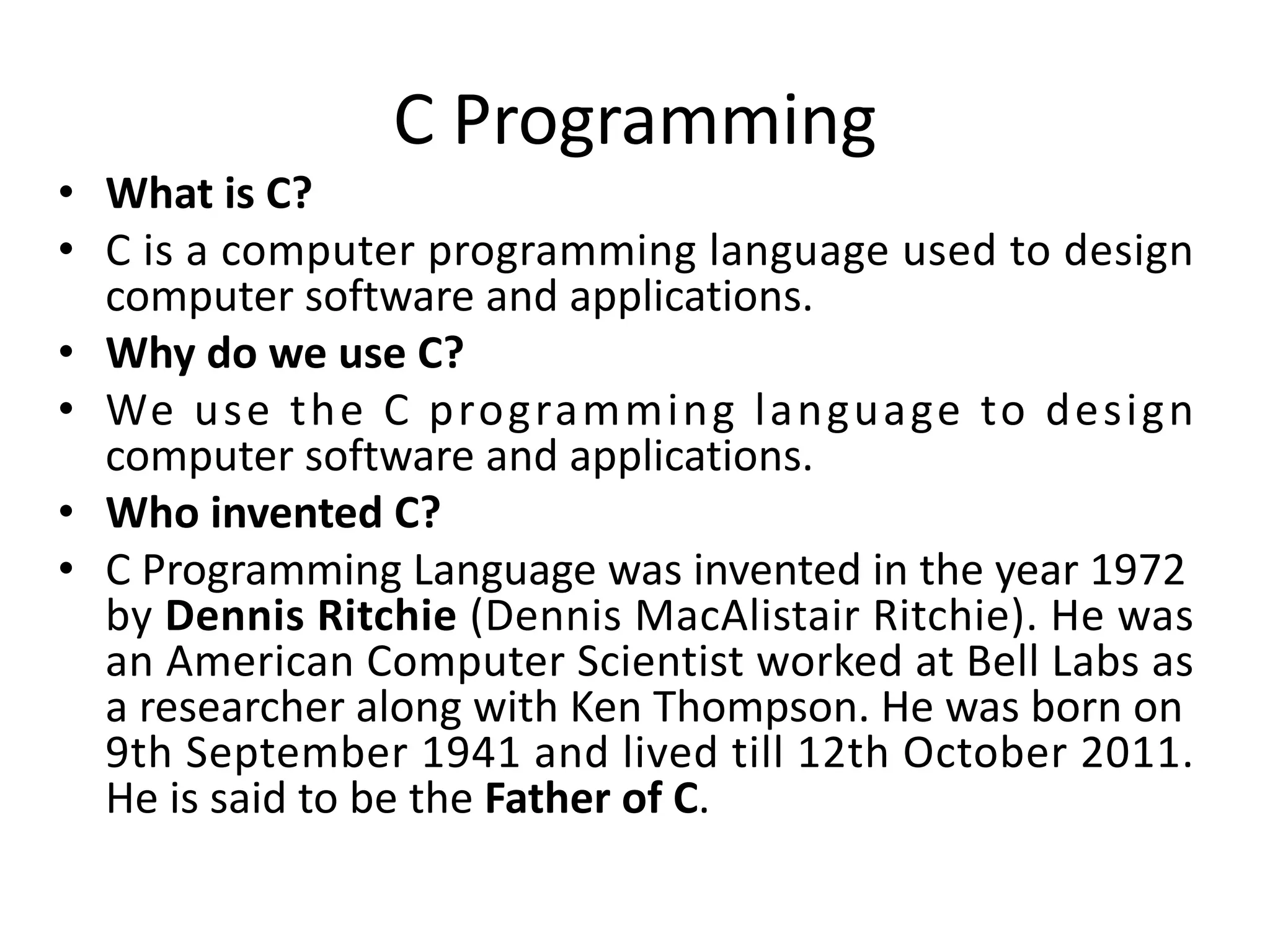 C Programming • What is C? • C is a computer programming language used to design computer software and applications. • Why do we use C? • We use the C programming language to design computer software and applications. • Who invented C? • C Programming Language was invented in the year 1972 by Dennis Ritchie (Dennis MacAlistair Ritchie). He was an American Computer Scientist worked at Bell Labs as a researcher along with Ken Thompson. He was born on 9th September 1941 and lived till 12th October 2011. He is said to be the Father of C. 