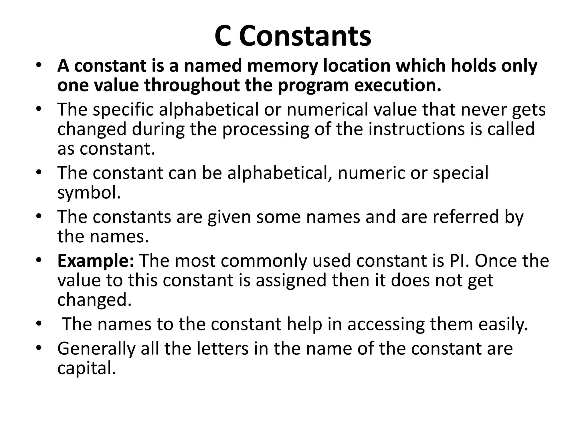 C Constants • A constant is a named memory location which holds only one value throughout the program execution. • The specific alphabetical or numerical value that never gets changed during the processing of the instructions is called as constant. • The constant can be alphabetical, numeric or special symbol. • The constants are given some names and are referred by the names. • Example: The most commonly used constant is PI. Once the value to this constant is assigned then it does not get changed. • The names to the constant help in accessing them easily. • Generally all the letters in the name of the constant are capital. 