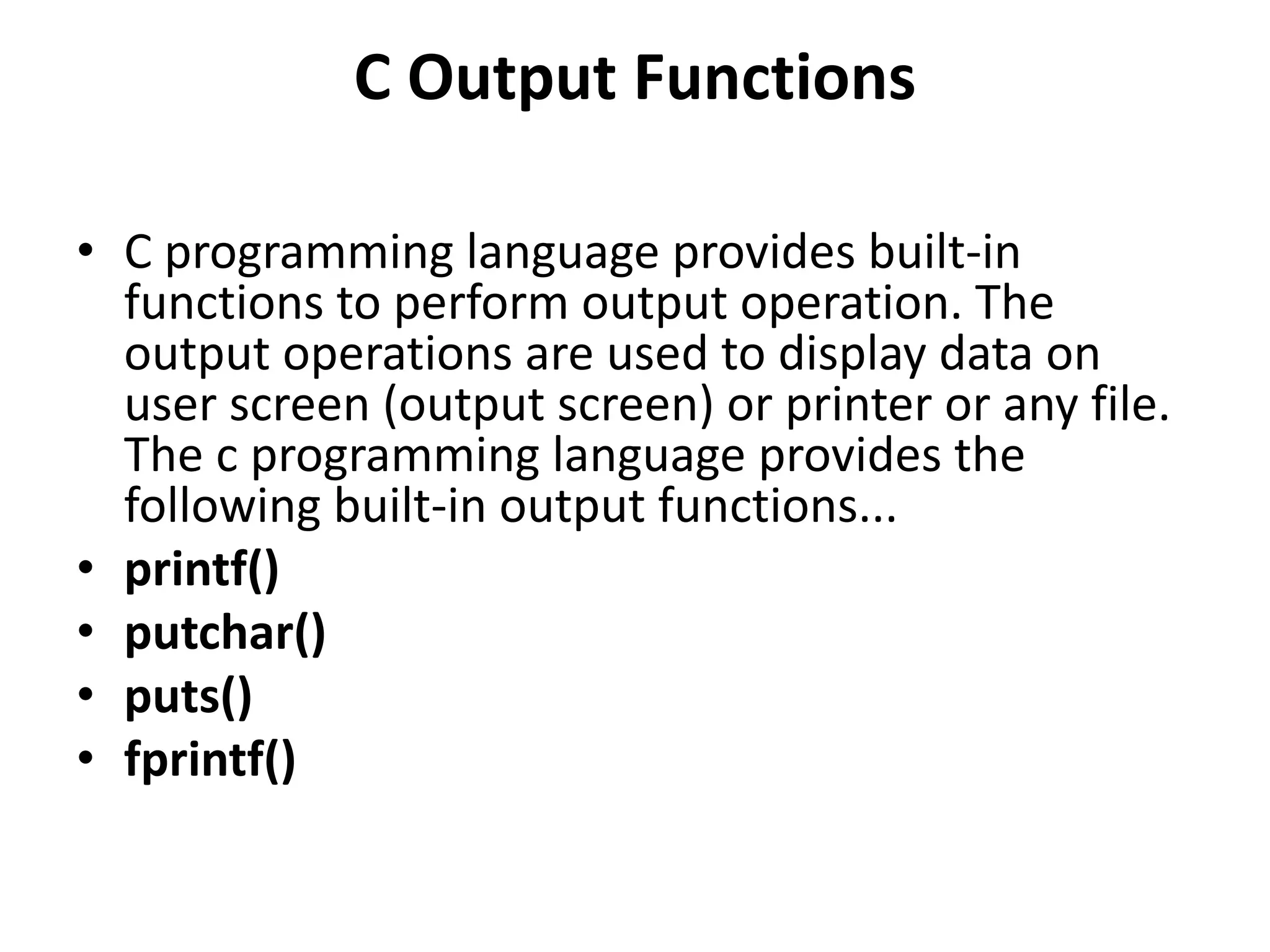 C Output Functions • C programming language provides built-in functions to perform output operation. The output operations are used to display data on user screen (output screen) or printer or any file. The c programming language provides the following built-in output functions... • printf() • putchar() • puts() • fprintf() 