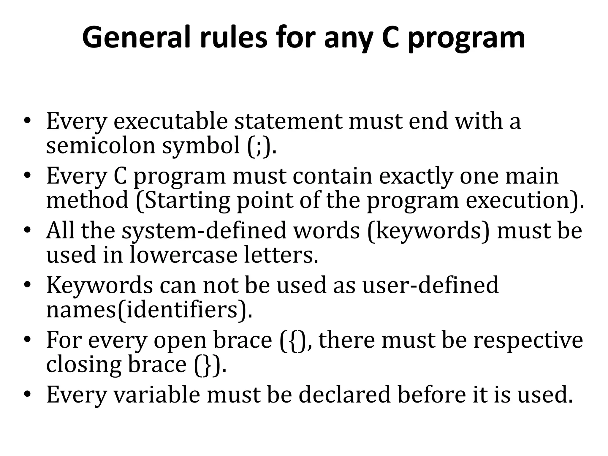 General rules for any C program • Every executable statement must end with a semicolon symbol (;). • Every C program must contain exactly one main method (Starting point of the program execution). • All the system-defined words (keywords) must be used in lowercase letters. • Keywords can not be used as user-defined names(identifiers). • For every open brace ({), there must be respective closing brace (}). • Every variable must be declared before it is used. 