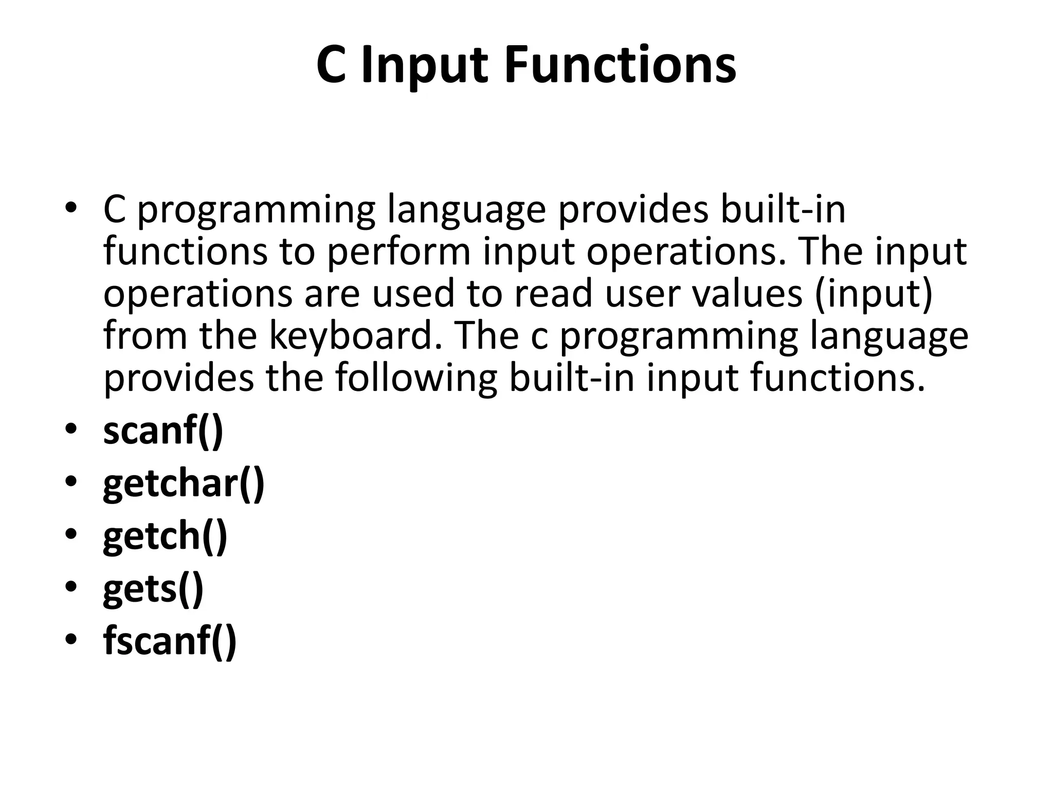 C Input Functions • C programming language provides built-in functions to perform input operations. The input operations are used to read user values (input) from the keyboard. The c programming language provides the following built-in input functions. • scanf() • getchar() • getch() • gets() • fscanf() 