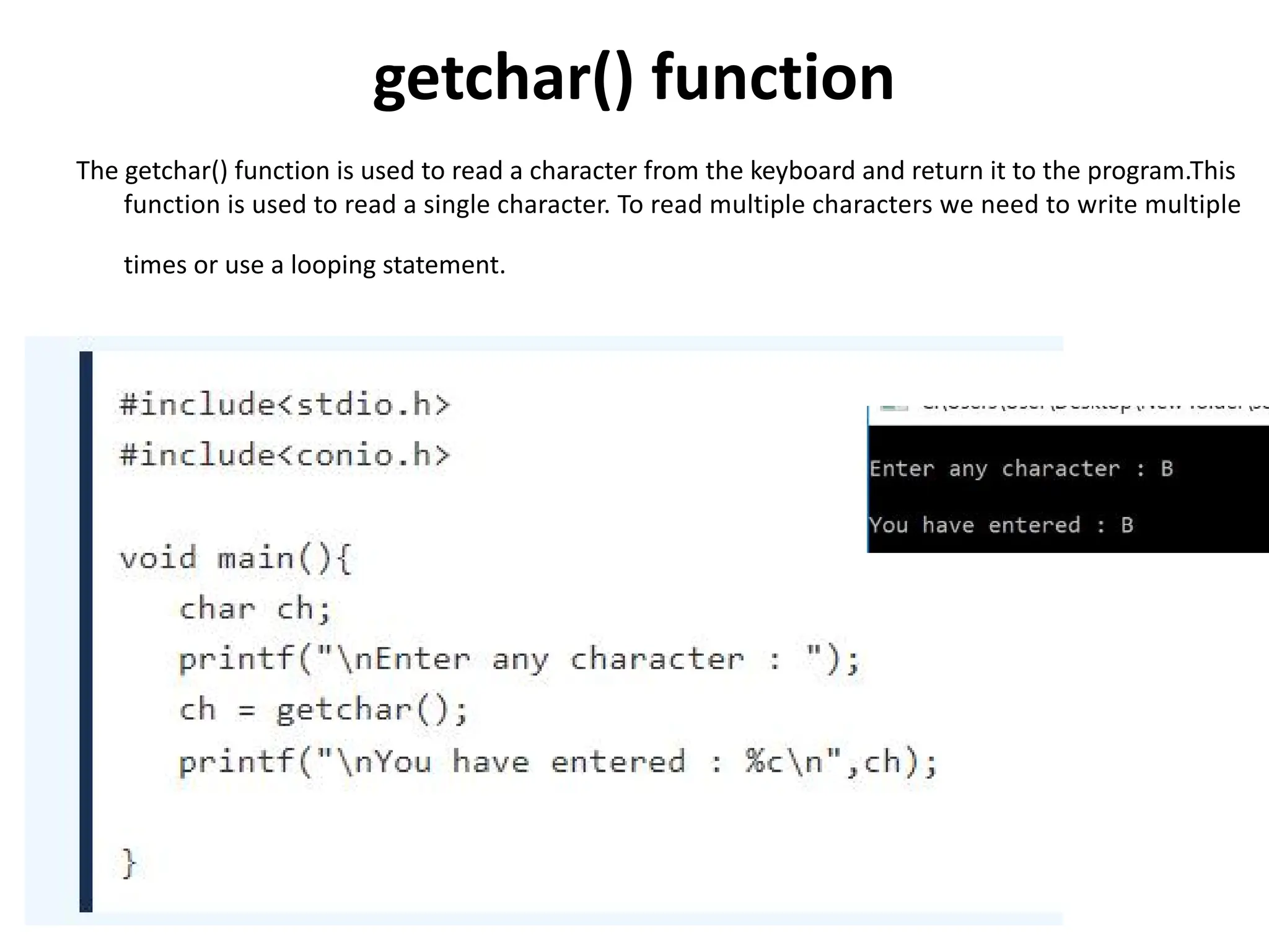getchar() function The getchar() function is used to read a character from the keyboard and return it to the program.This function is used to read a single character. To read multiple characters we need to write multiple times or use a looping statement. 