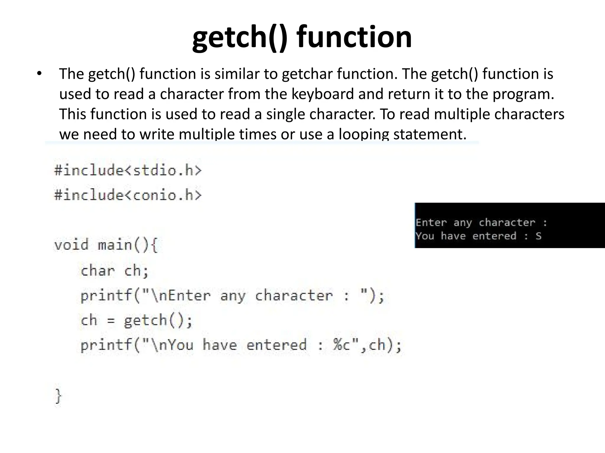 getch() function • The getch() function is similar to getchar function. The getch() function is used to read a character from the keyboard and return it to the program. This function is used to read a single character. To read multiple characters we need to write multiple times or use a looping statement. 