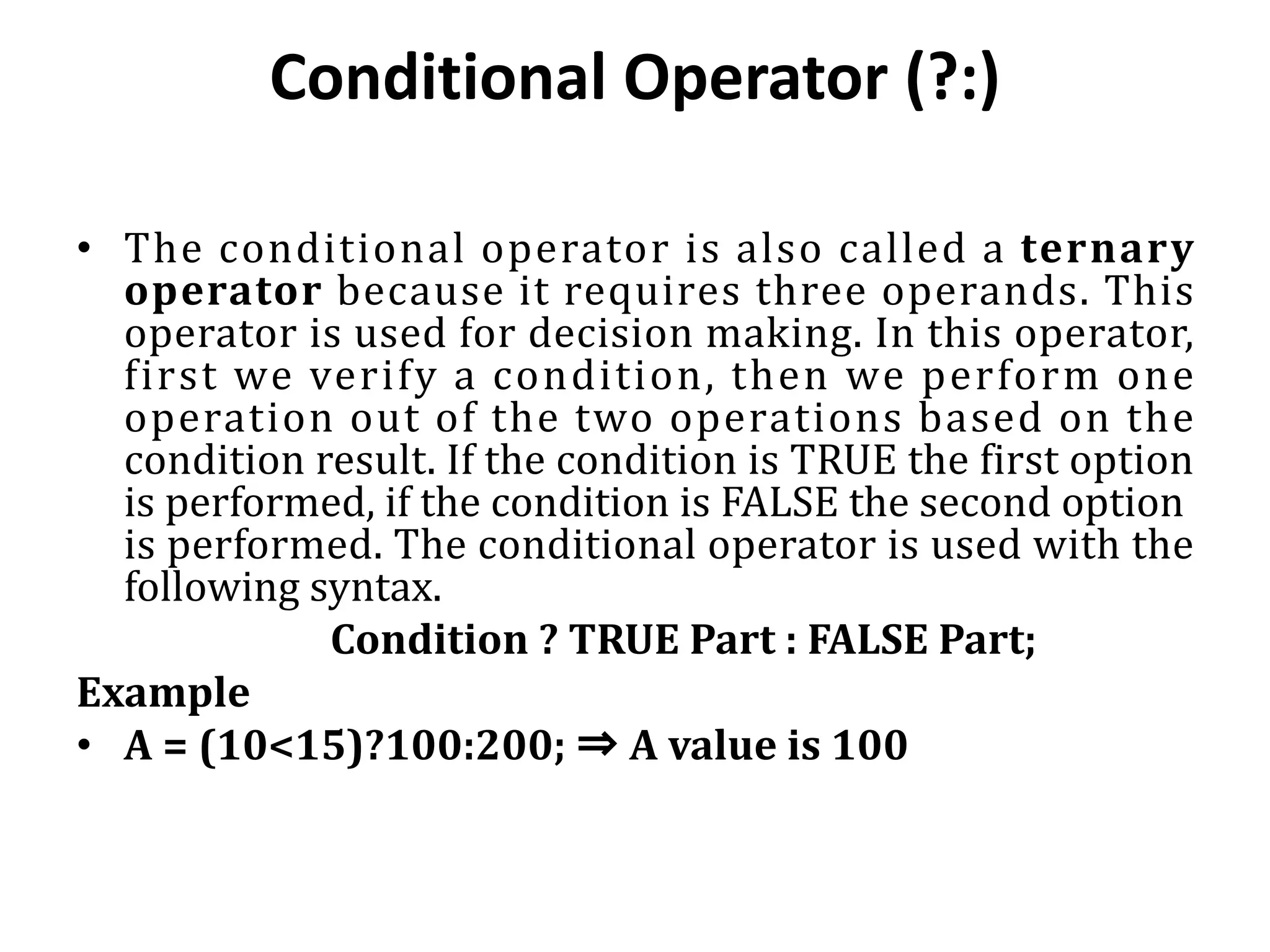 Conditional Operator (?:) • The conditional operator is also called a ternary operator because it requires three operands. This operator is used for decision making. In this operator, first we verify a condition, then we perform one operation out of the two operations based on the condition result. If the condition is TRUE the first option is performed, if the condition is FALSE the second option is performed. The conditional operator is used with the following syntax. Condition ? TRUE Part : FALSE Part; Example • A = (10<15)?100:200; ⇒ A value is 100 