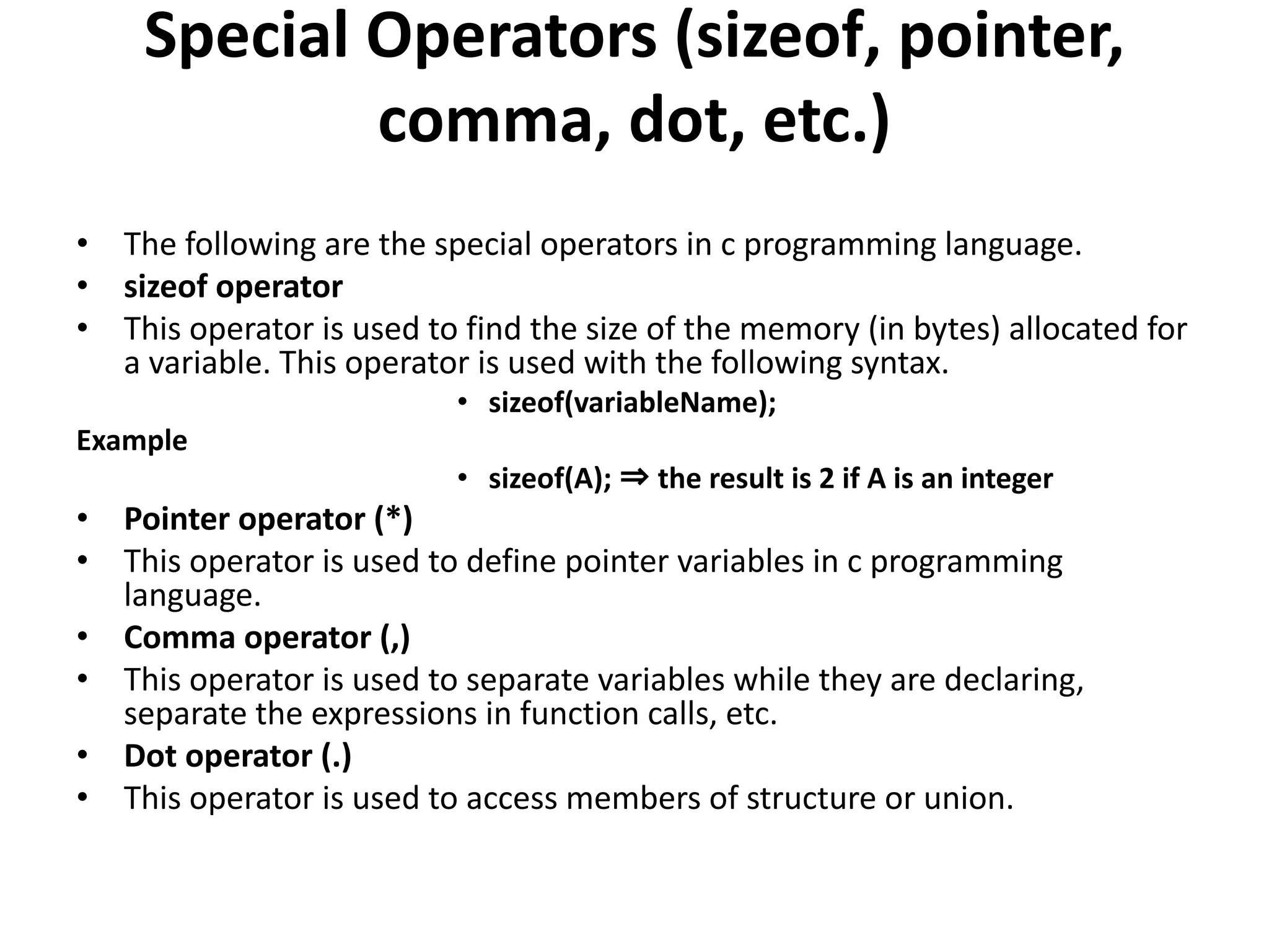 Special Operators (sizeof, pointer, comma, dot, etc.) • The following are the special operators in c programming language. • sizeof operator • This operator is used to find the size of the memory (in bytes) allocated for a variable. This operator is used with the following syntax. • sizeof(variableName); Example • sizeof(A); ⇒ the result is 2 if A is an integer • Pointer operator (*) • This operator is used to define pointer variables in c programming language. • Comma operator (,) • This operator is used to separate variables while they are declaring, separate the expressions in function calls, etc. • Dot operator (.) • This operator is used to access members of structure or union. 
