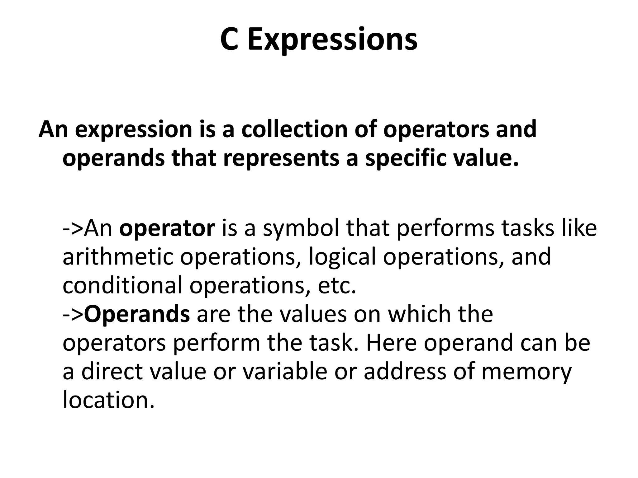 C Expressions An expression is a collection of operators and operands that represents a specific value. ->An operator is a symbol that performs tasks like arithmetic operations, logical operations, and conditional operations, etc. ->Operands are the values on which the operators perform the task. Here operand can be a direct value or variable or address of memory location. 