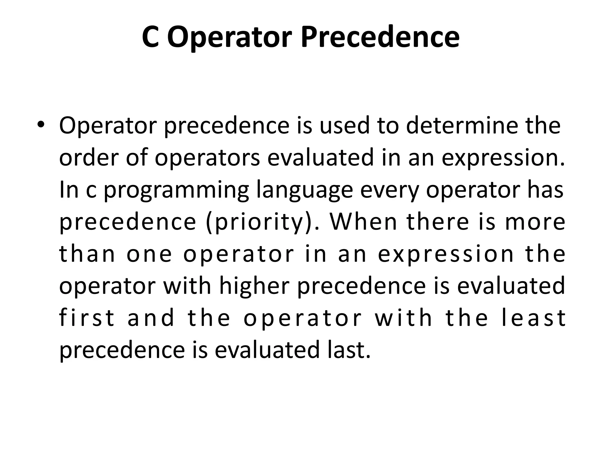 C Operator Precedence • Operator precedence is used to determine the order of operators evaluated in an expression. In c programming language every operator has precedence (priority). When there is more than one operator in an expression the operator with higher precedence is evaluated first and the operator with the least precedence is evaluated last. 