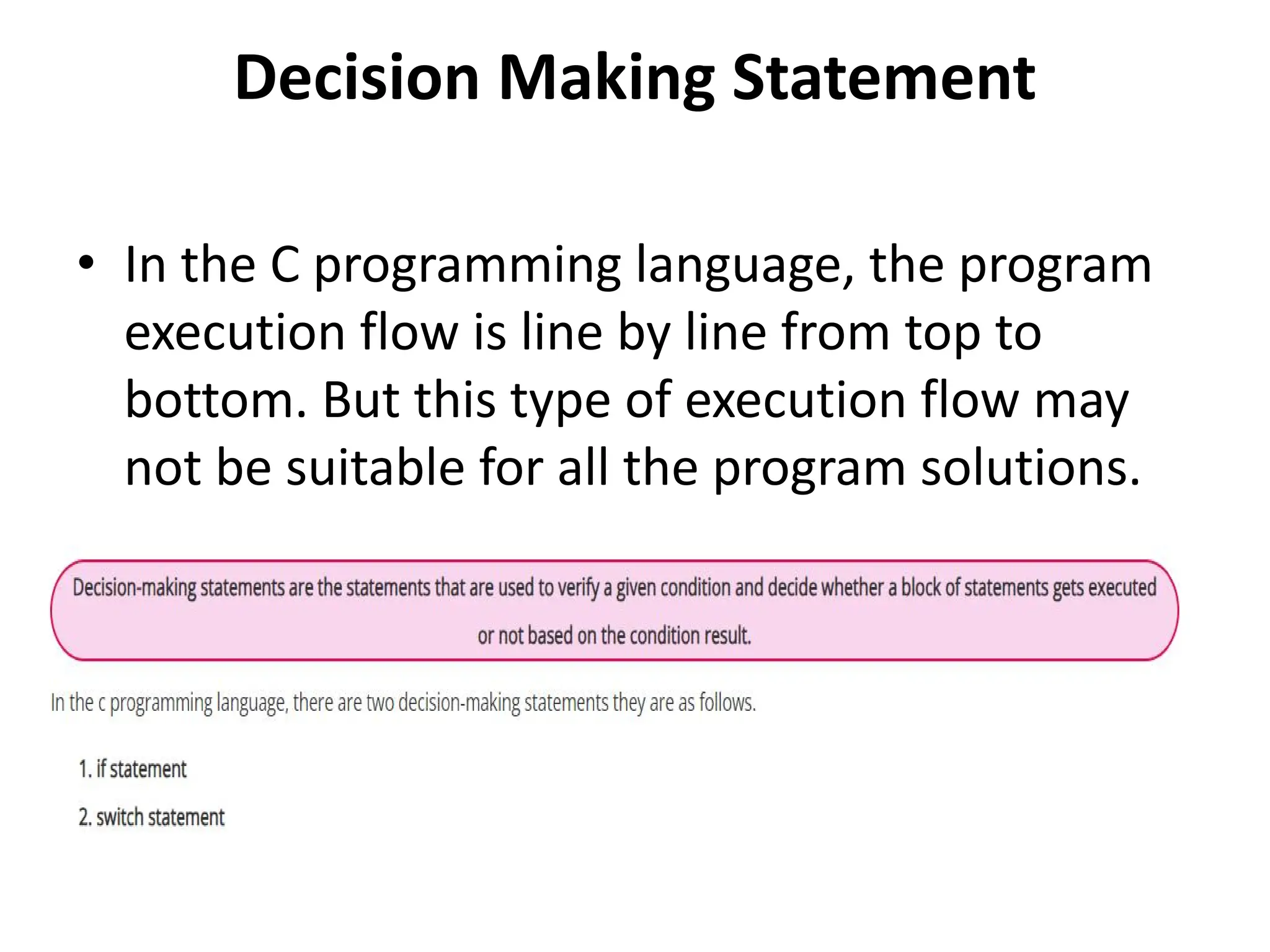 Decision Making Statement • In the C programming language, the program execution flow is line by line from top to bottom. But this type of execution flow may not be suitable for all the program solutions. 