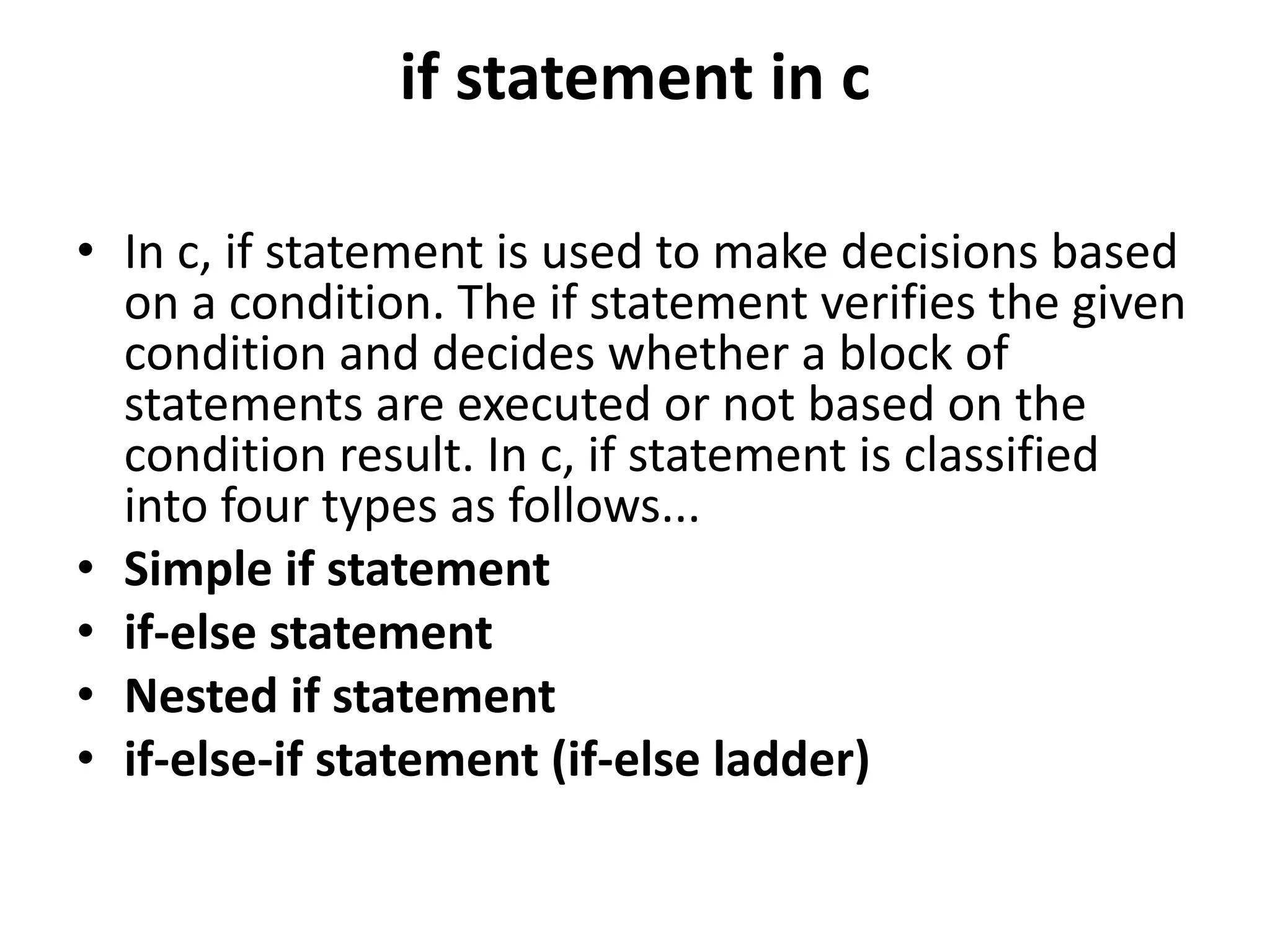 if statement in c • In c, if statement is used to make decisions based on a condition. The if statement verifies the given condition and decides whether a block of statements are executed or not based on the condition result. In c, if statement is classified into four types as follows... • Simple if statement • if-else statement • Nested if statement • if-else-if statement (if-else ladder) 