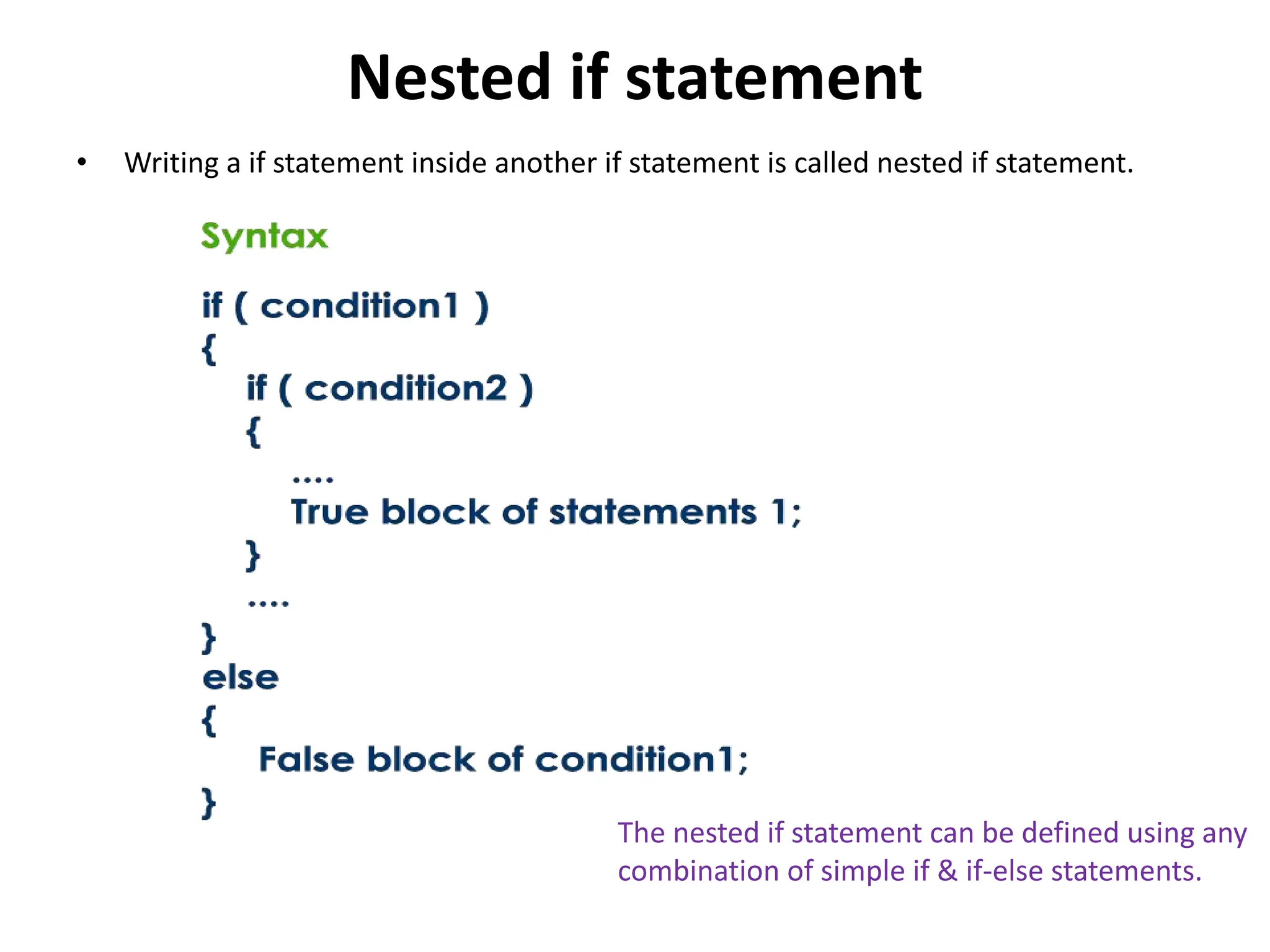 Nested if statement • Writing a if statement inside another if statement is called nested if statement. The nested if statement can be defined using any combination of simple if & if-else statements. 