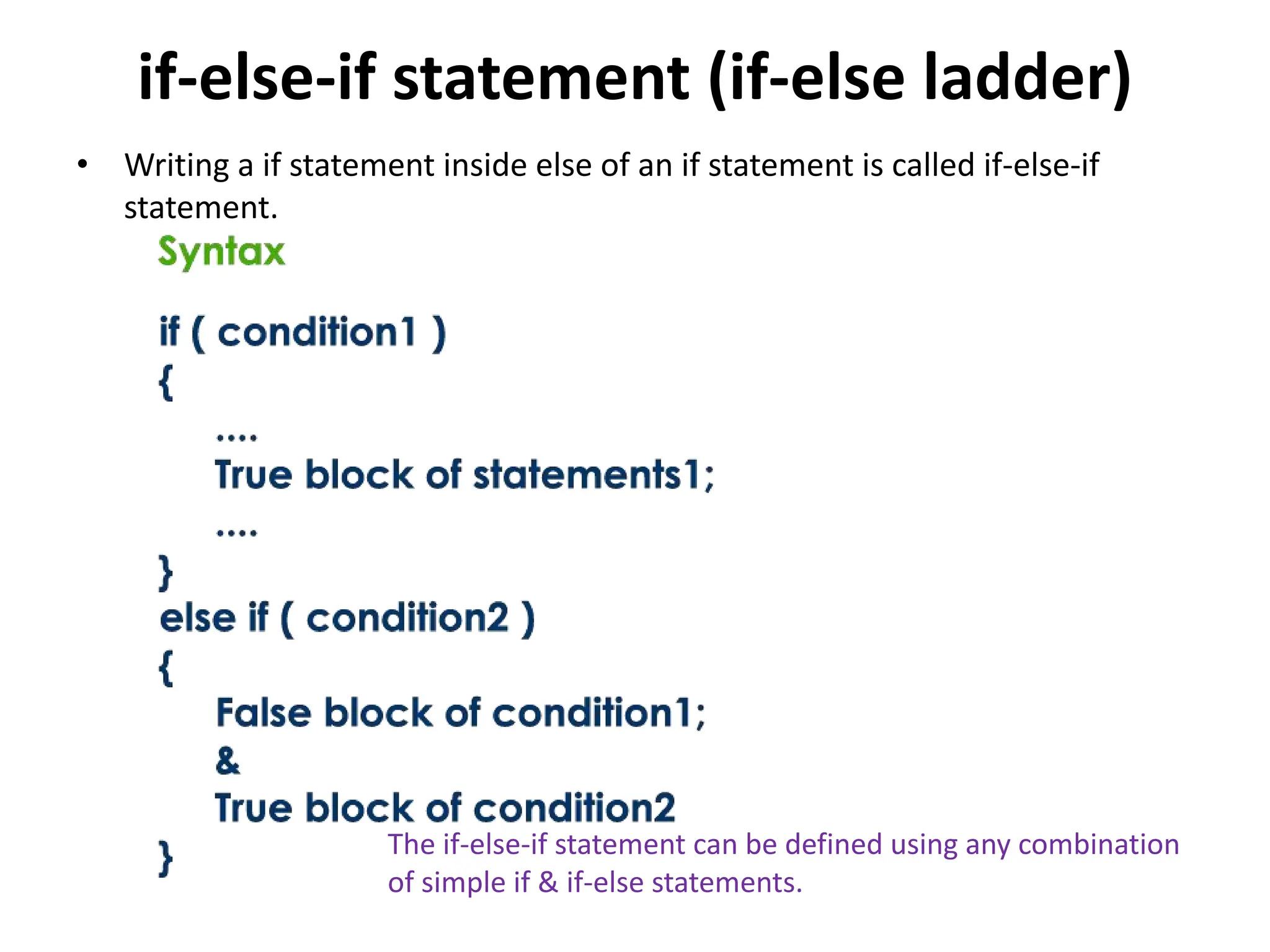 if-else-if statement (if-else ladder) • Writing a if statement inside else of an if statement is called if-else-if statement. The if-else-if statement can be defined using any combination of simple if & if-else statements. 