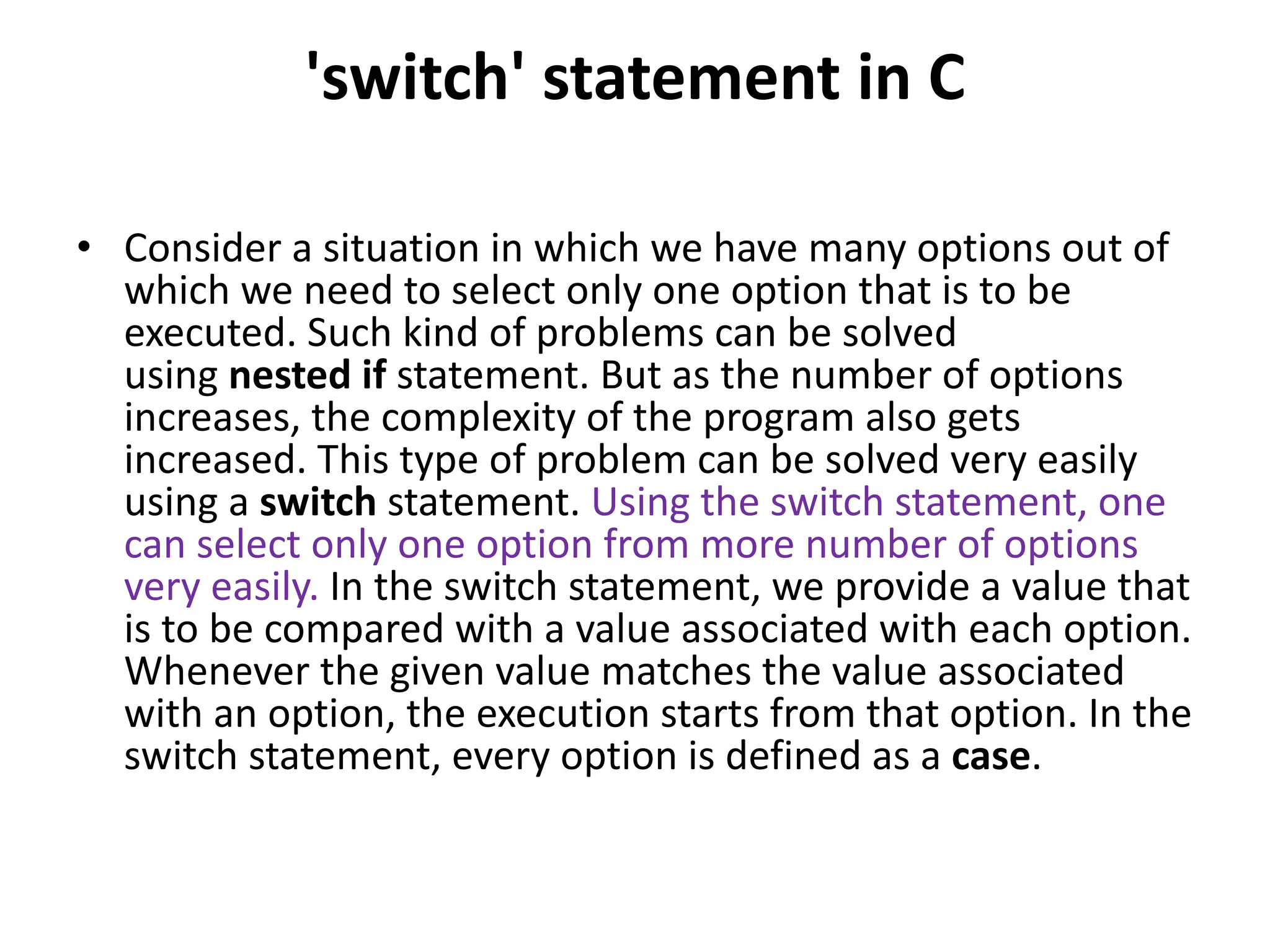 'switch' statement in C • Consider a situation in which we have many options out of which we need to select only one option that is to be executed. Such kind of problems can be solved using nested if statement. But as the number of options increases, the complexity of the program also gets increased. This type of problem can be solved very easily using a switch statement. Using the switch statement, one can select only one option from more number of options very easily. In the switch statement, we provide a value that is to be compared with a value associated with each option. Whenever the given value matches the value associated with an option, the execution starts from that option. In the switch statement, every option is defined as a case. 