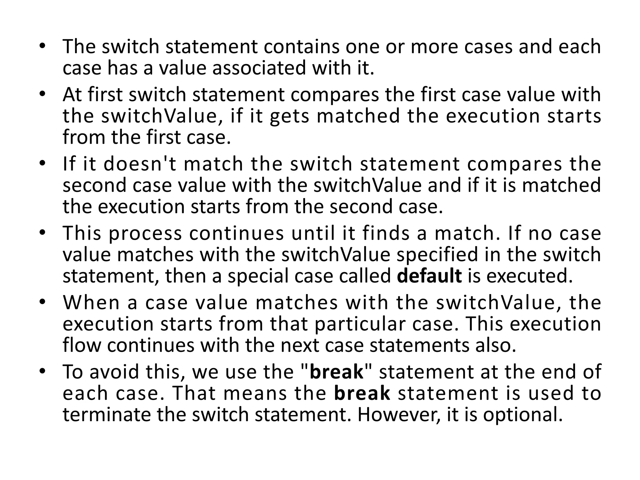 • The switch statement contains one or more cases and each case has a value associated with it. • At first switch statement compares the first case value with the switchValue, if it gets matched the execution starts from the first case. • If it doesn't match the switch statement compares the second case value with the switchValue and if it is matched the execution starts from the second case. • This process continues until it finds a match. If no case value matches with the switchValue specified in the switch statement, then a special case called default is executed. • When a case value matches with the switchValue, the execution starts from that particular case. This execution flow continues with the next case statements also. • To avoid this, we use the "break" statement at the end of each case. That means the break statement is used to terminate the switch statement. However, it is optional. 