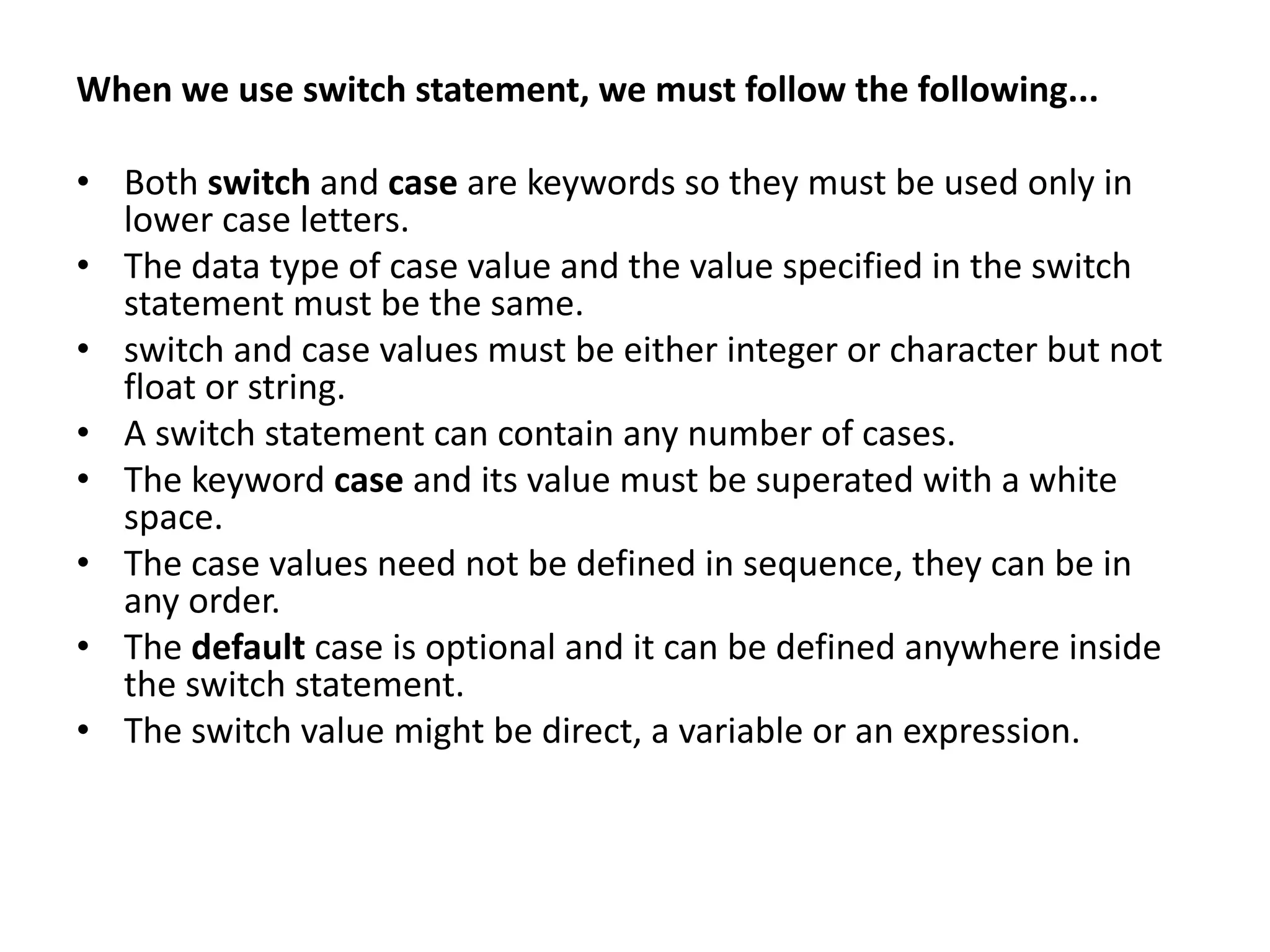 When we use switch statement, we must follow the following... • Both switch and case are keywords so they must be used only in lower case letters. • The data type of case value and the value specified in the switch statement must be the same. • switch and case values must be either integer or character but not float or string. • A switch statement can contain any number of cases. • The keyword case and its value must be superated with a white space. • The case values need not be defined in sequence, they can be in any order. • The default case is optional and it can be defined anywhere inside the switch statement. • The switch value might be direct, a variable or an expression. 