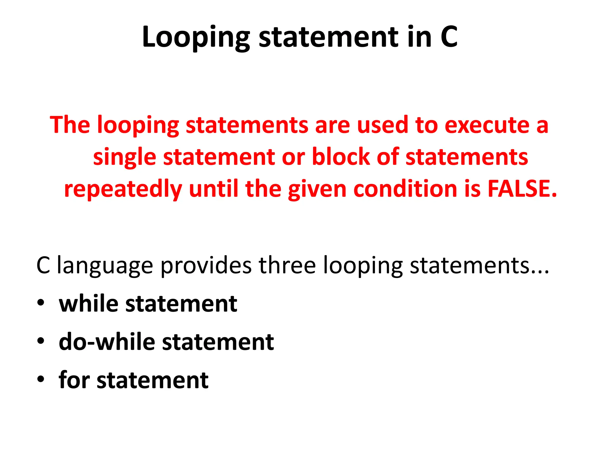 Looping statement in C The looping statements are used to execute a single statement or block of statements repeatedly until the given condition is FALSE. C language provides three looping statements... • while statement • do-while statement • for statement 