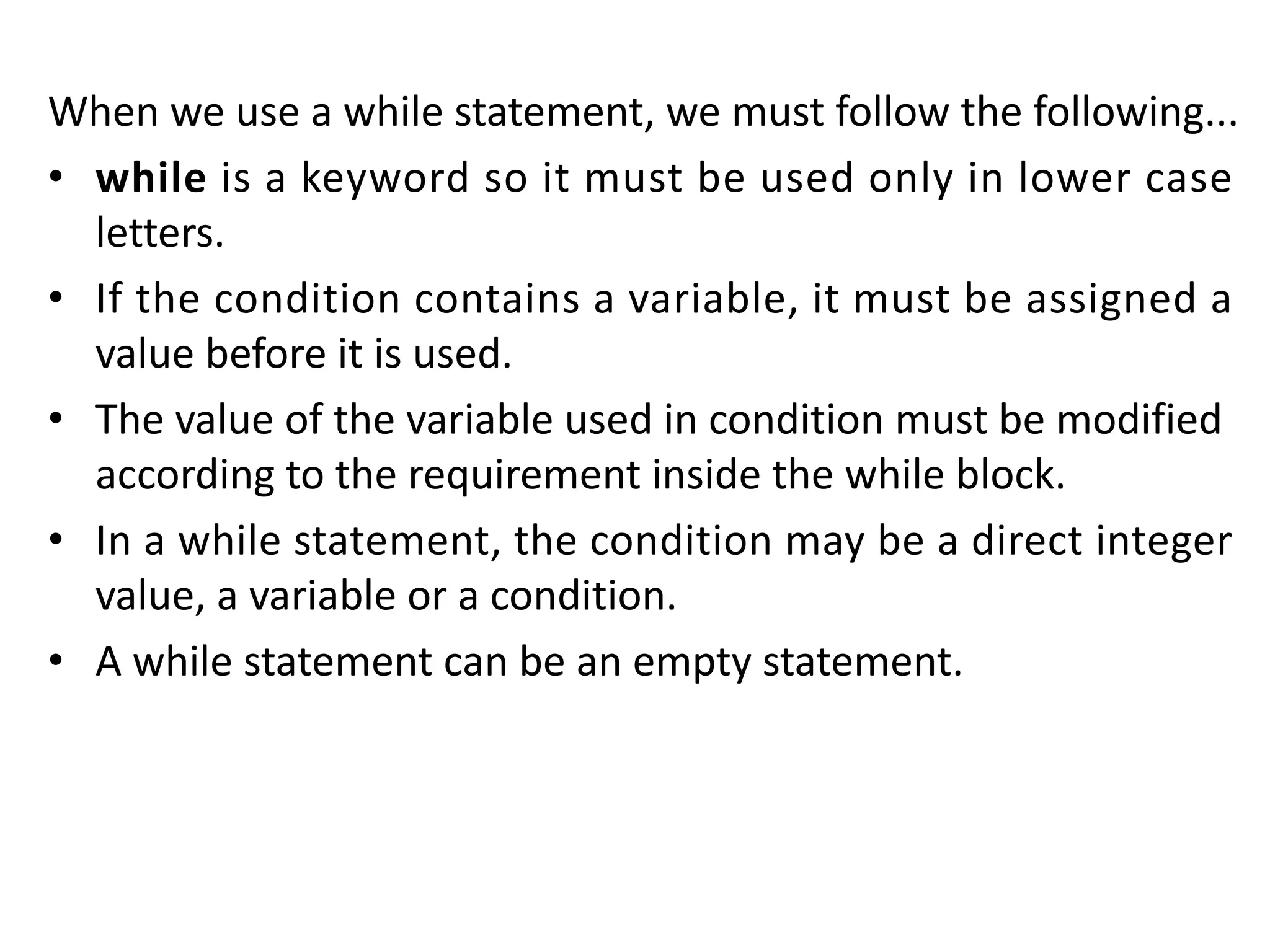 When we use a while statement, we must follow the following... • while is a keyword so it must be used only in lower case letters. • If the condition contains a variable, it must be assigned a value before it is used. • The value of the variable used in condition must be modified according to the requirement inside the while block. • In a while statement, the condition may be a direct integer value, a variable or a condition. • A while statement can be an empty statement. 