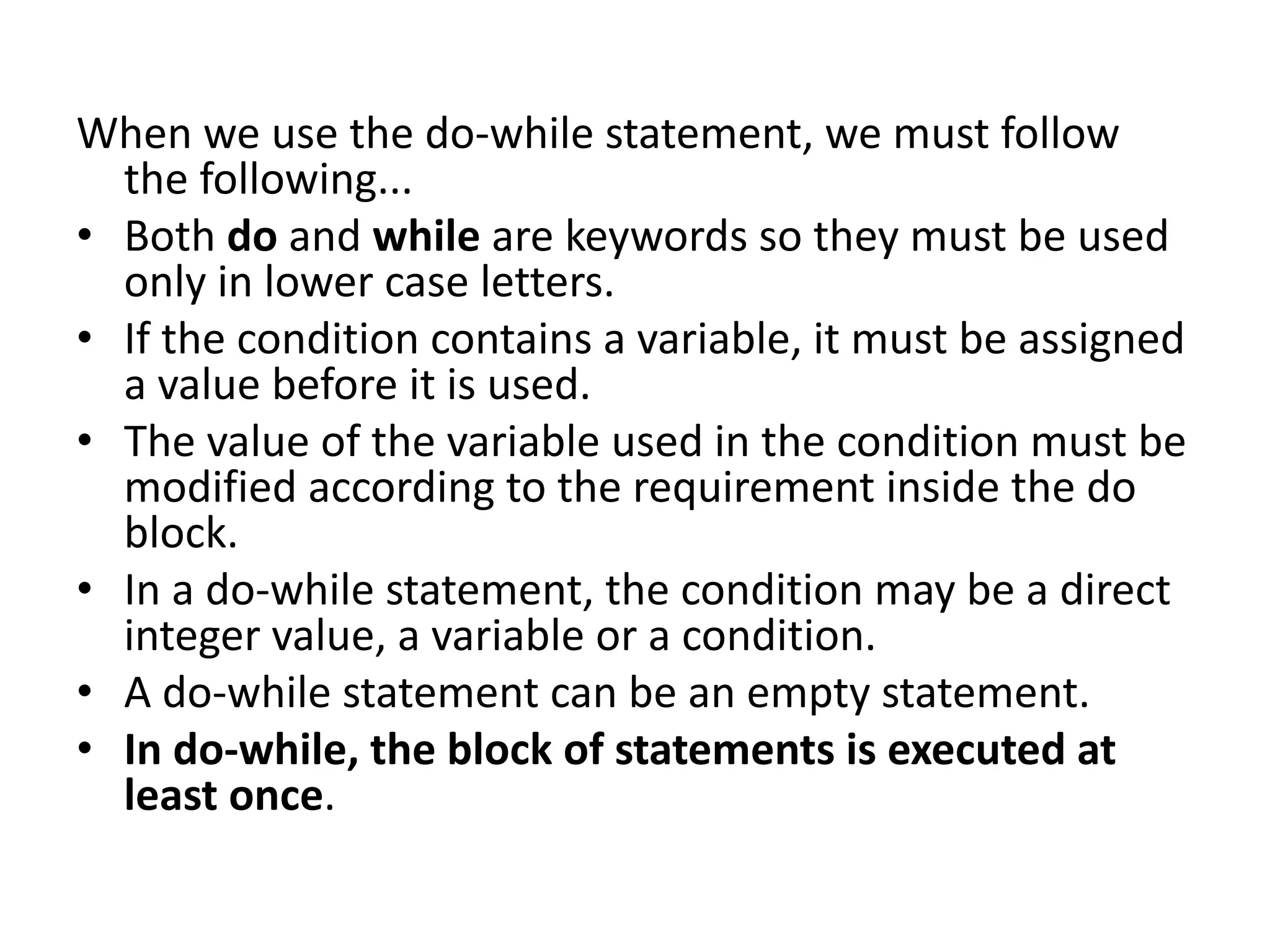 When we use the do-while statement, we must follow the following... • Both do and while are keywords so they must be used only in lower case letters. • If the condition contains a variable, it must be assigned a value before it is used. • The value of the variable used in the condition must be modified according to the requirement inside the do block. • In a do-while statement, the condition may be a direct integer value, a variable or a condition. • A do-while statement can be an empty statement. • In do-while, the block of statements is executed at least once. 