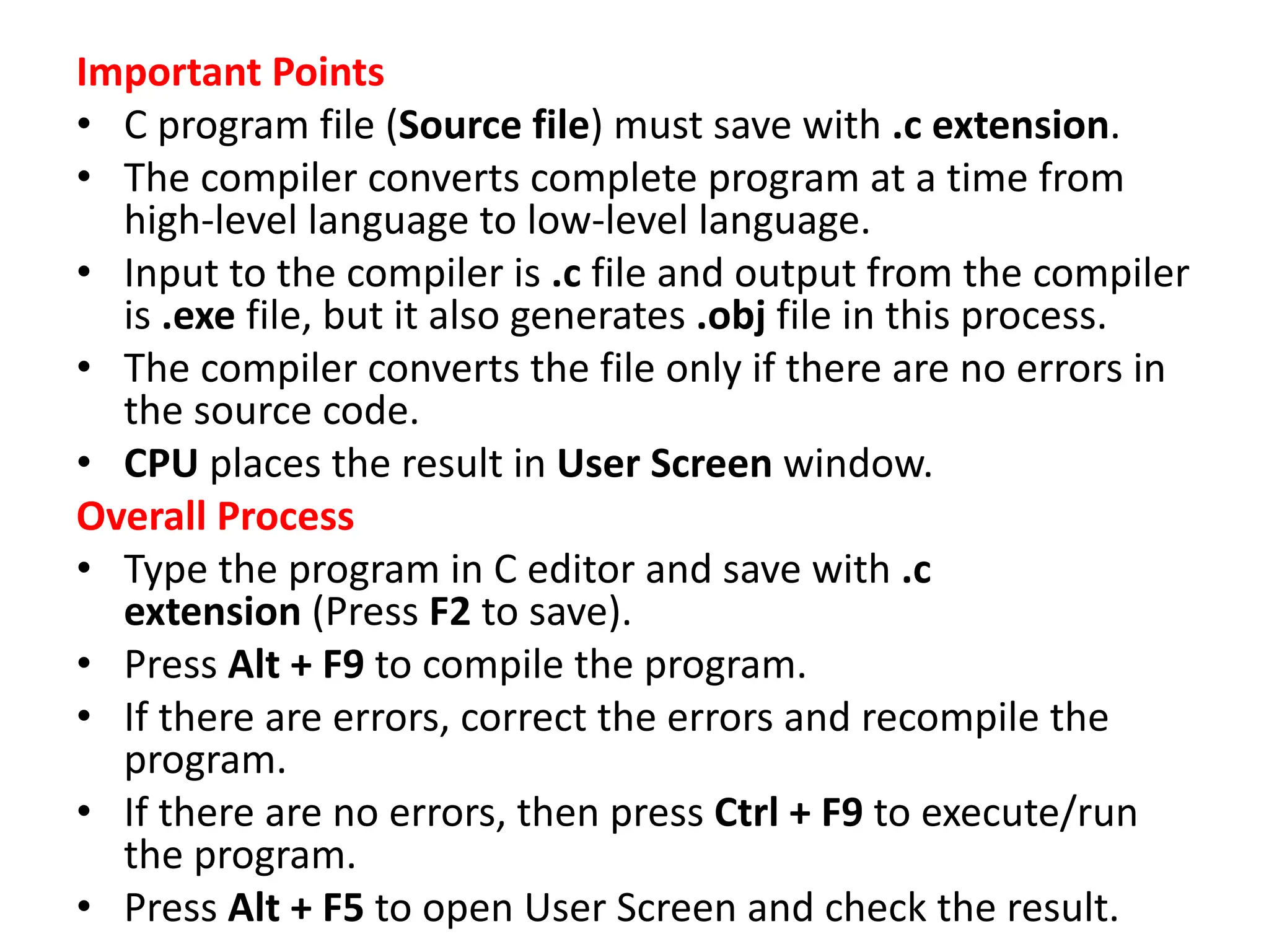 Important Points • C program file (Source file) must save with .c extension. • The compiler converts complete program at a time from high-level language to low-level language. • Input to the compiler is .c file and output from the compiler is .exe file, but it also generates .obj file in this process. • The compiler converts the file only if there are no errors in the source code. • CPU places the result in User Screen window. Overall Process • Type the program in C editor and save with .c extension (Press F2 to save). • Press Alt + F9 to compile the program. • If there are errors, correct the errors and recompile the program. • If there are no errors, then press Ctrl + F9 to execute/run the program. • Press Alt + F5 to open User Screen and check the result. 