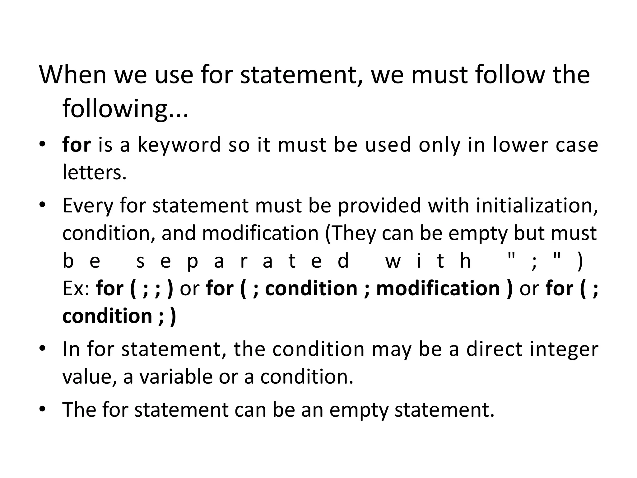 When we use for statement, we must follow the following... • for is a keyword so it must be used only in lower case letters. • Every for statement must be provided with initialization, condition, and modification (They can be empty but must b e s e p a r a t e d w i t h " ; " ) Ex: for ( ; ; ) or for ( ; condition ; modification ) or for ( ; condition ; ) • In for statement, the condition may be a direct integer value, a variable or a condition. • The for statement can be an empty statement. 