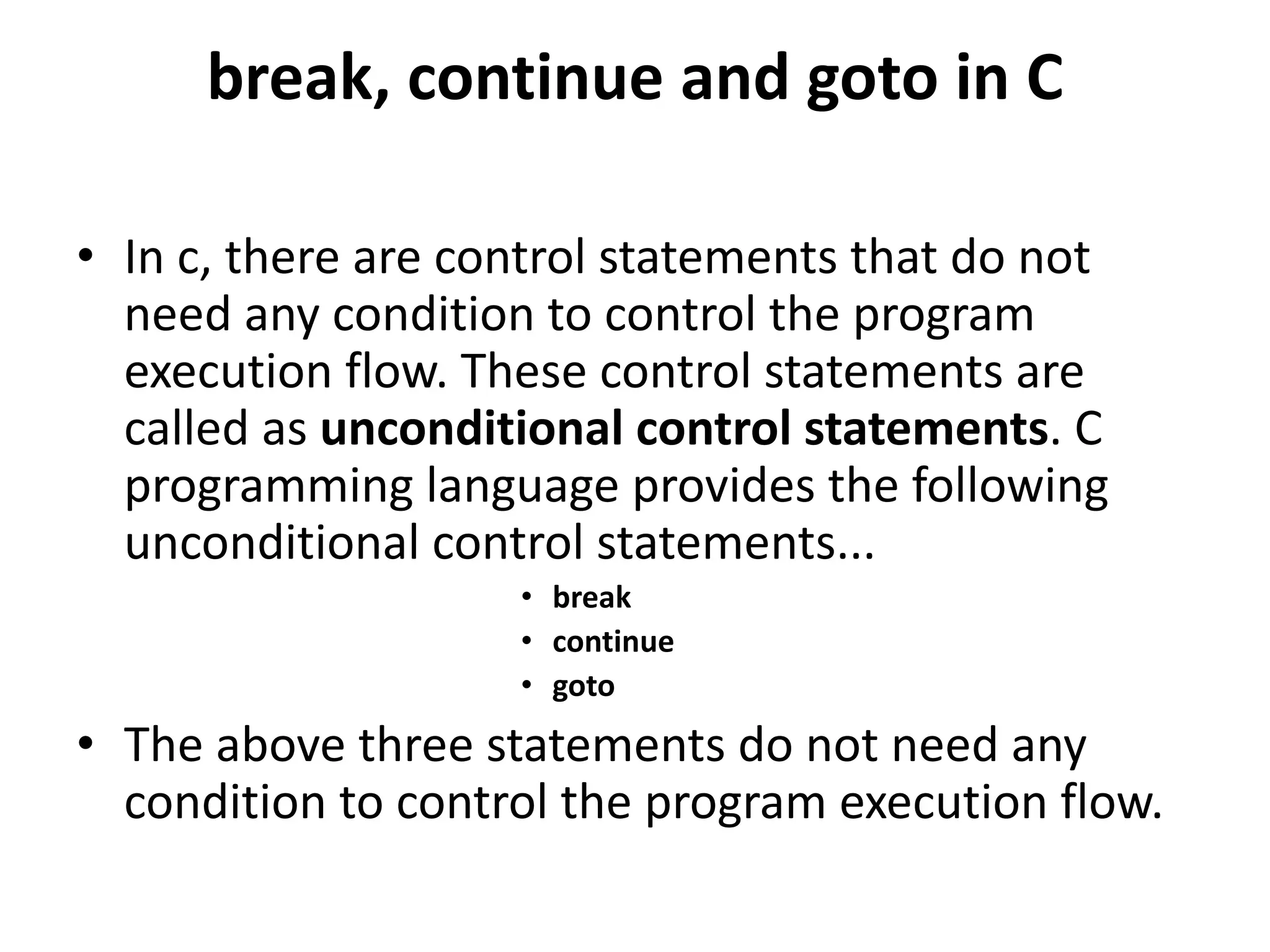 break, continue and goto in C • In c, there are control statements that do not need any condition to control the program execution flow. These control statements are called as unconditional control statements. C programming language provides the following unconditional control statements... • break • continue • goto • The above three statements do not need any condition to control the program execution flow. 