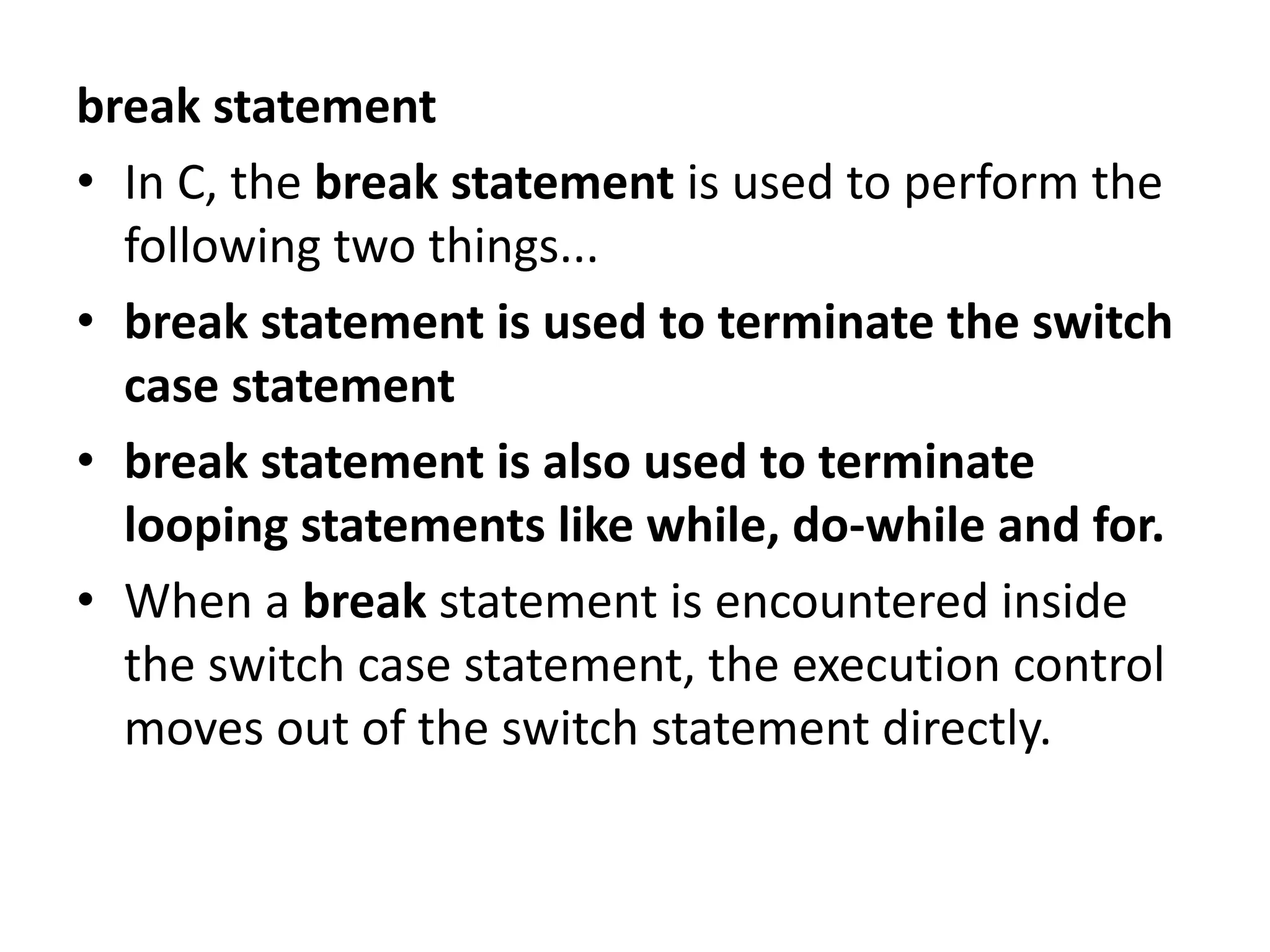 break statement • In C, the break statement is used to perform the following two things... • break statement is used to terminate the switch case statement • break statement is also used to terminate looping statements like while, do-while and for. • When a break statement is encountered inside the switch case statement, the execution control moves out of the switch statement directly. 