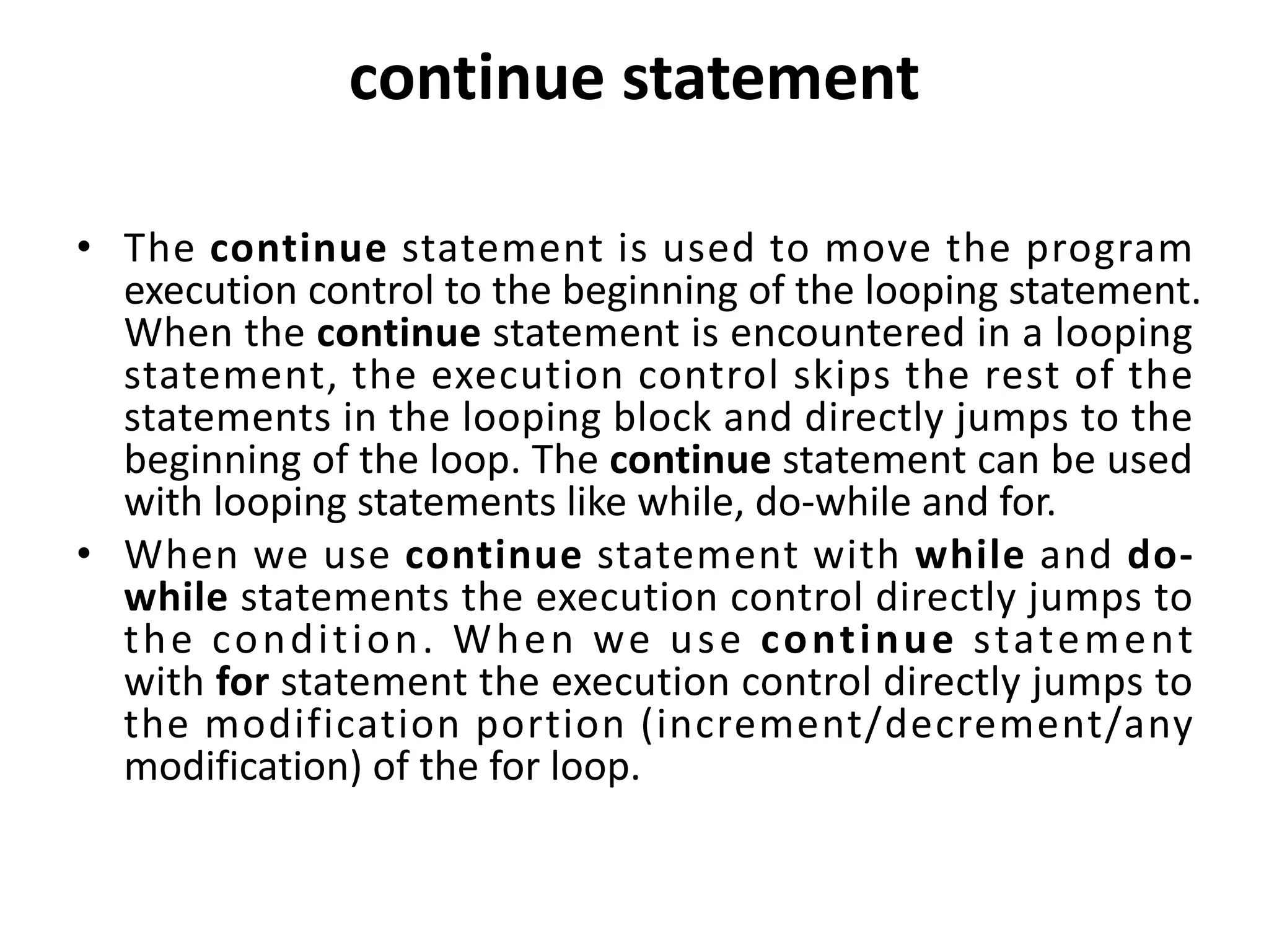 continue statement • The continue statement is used to move the program execution control to the beginning of the looping statement. When the continue statement is encountered in a looping statement, the execution control skips the rest of the statements in the looping block and directly jumps to the beginning of the loop. The continue statement can be used with looping statements like while, do-while and for. • When we use continue statement with while and do- while statements the execution control directly jumps to the condition. When we use continue statement with for statement the execution control directly jumps to the modification portion (increment/decrement/any modification) of the for loop. 
