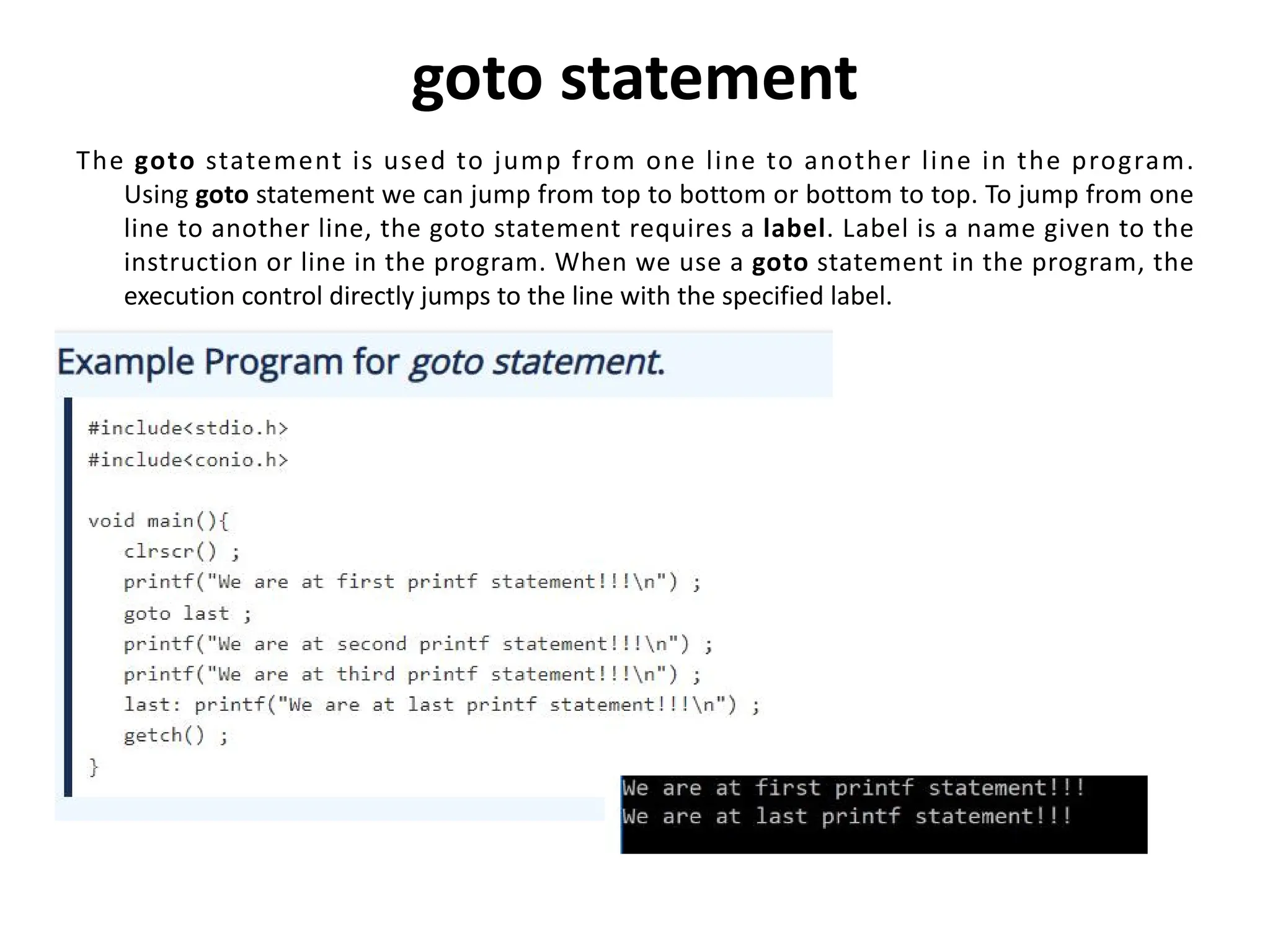 goto statement The goto statement is used to jump from one line to another line in the program. Using goto statement we can jump from top to bottom or bottom to top. To jump from one line to another line, the goto statement requires a label. Label is a name given to the instruction or line in the program. When we use a goto statement in the program, the execution control directly jumps to the line with the specified label. 