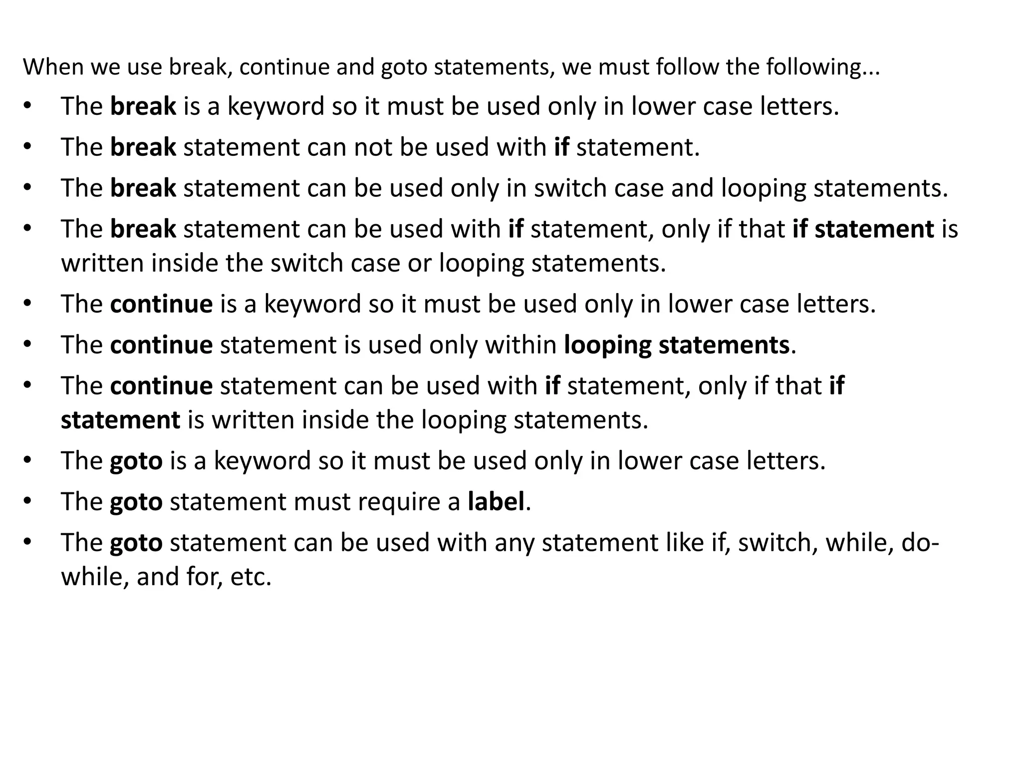 When we use break, continue and goto statements, we must follow the following... • The break is a keyword so it must be used only in lower case letters. • The break statement can not be used with if statement. • The break statement can be used only in switch case and looping statements. • The break statement can be used with if statement, only if that if statement is written inside the switch case or looping statements. • The continue is a keyword so it must be used only in lower case letters. • The continue statement is used only within looping statements. • The continue statement can be used with if statement, only if that if statement is written inside the looping statements. • The goto is a keyword so it must be used only in lower case letters. • The goto statement must require a label. • The goto statement can be used with any statement like if, switch, while, do- while, and for, etc. 