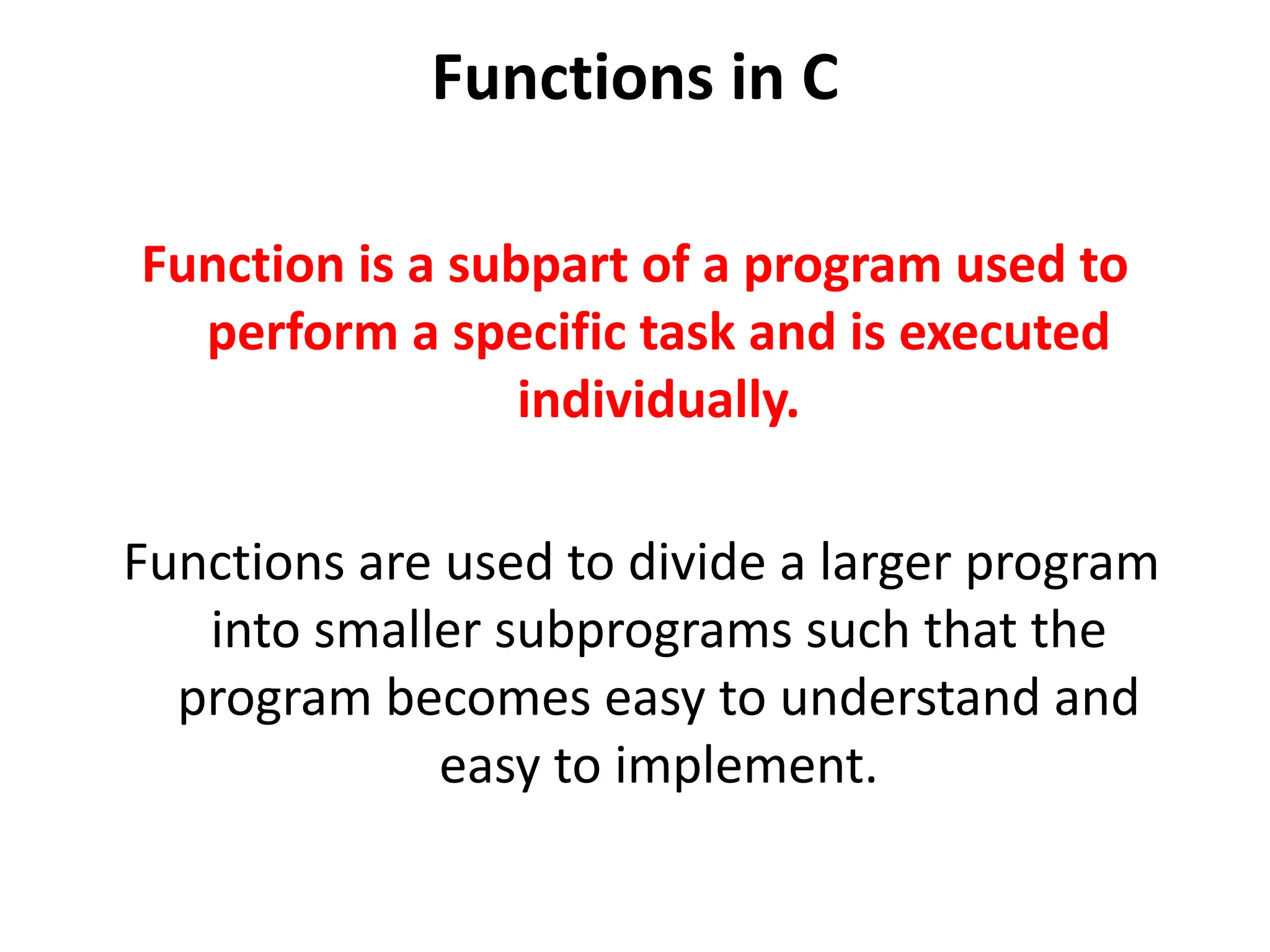 Functions in C Function is a subpart of a program used to perform a specific task and is executed individually. Functions are used to divide a larger program into smaller subprograms such that the program becomes easy to understand and easy to implement. 