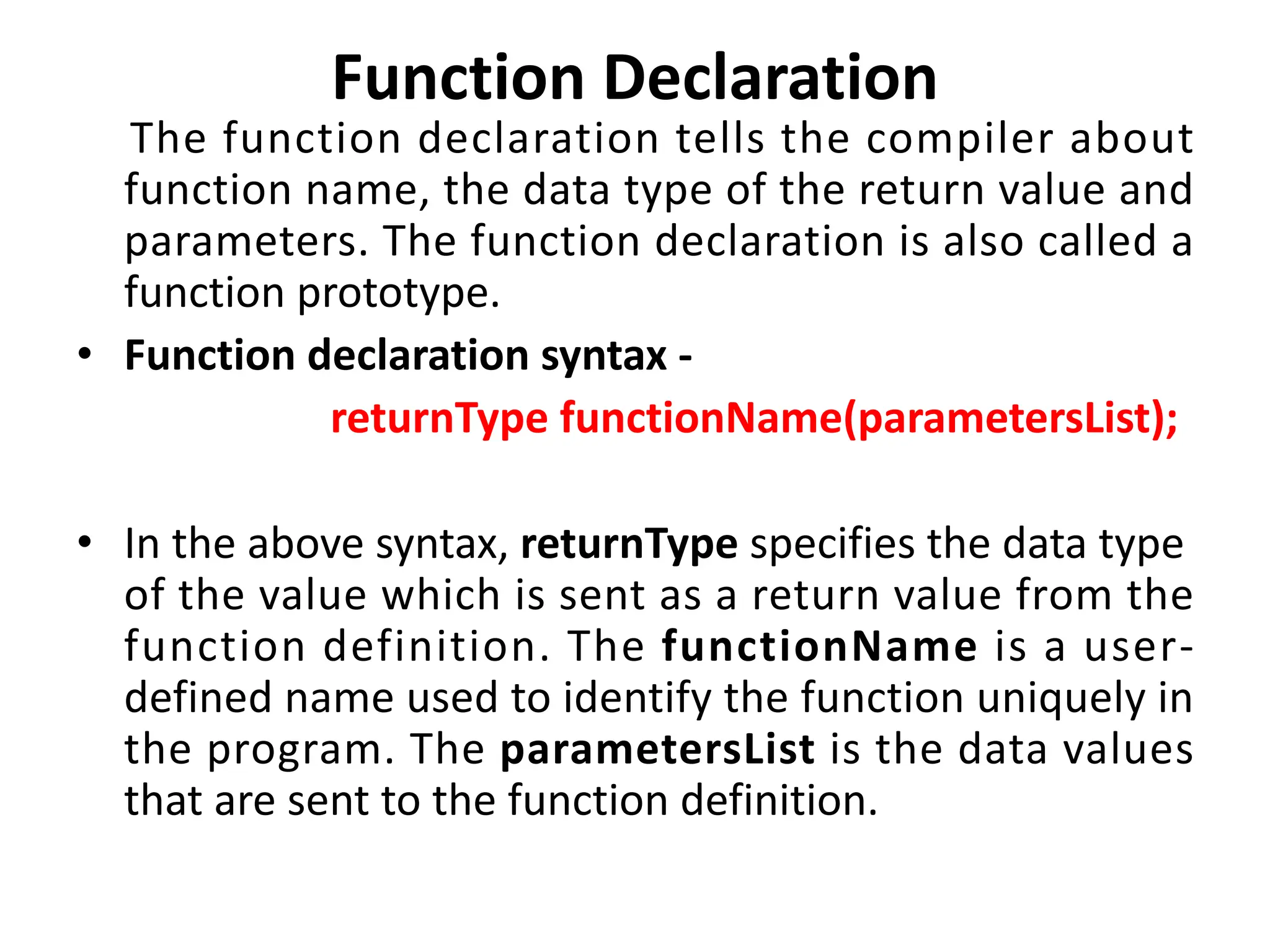 Function Declaration The function declaration tells the compiler about function name, the data type of the return value and parameters. The function declaration is also called a function prototype. • Function declaration syntax - returnType functionName(parametersList); • In the above syntax, returnType specifies the data type of the value which is sent as a return value from the function definition. The functionName is a user- defined name used to identify the function uniquely in the program. The parametersList is the data values that are sent to the function definition. 