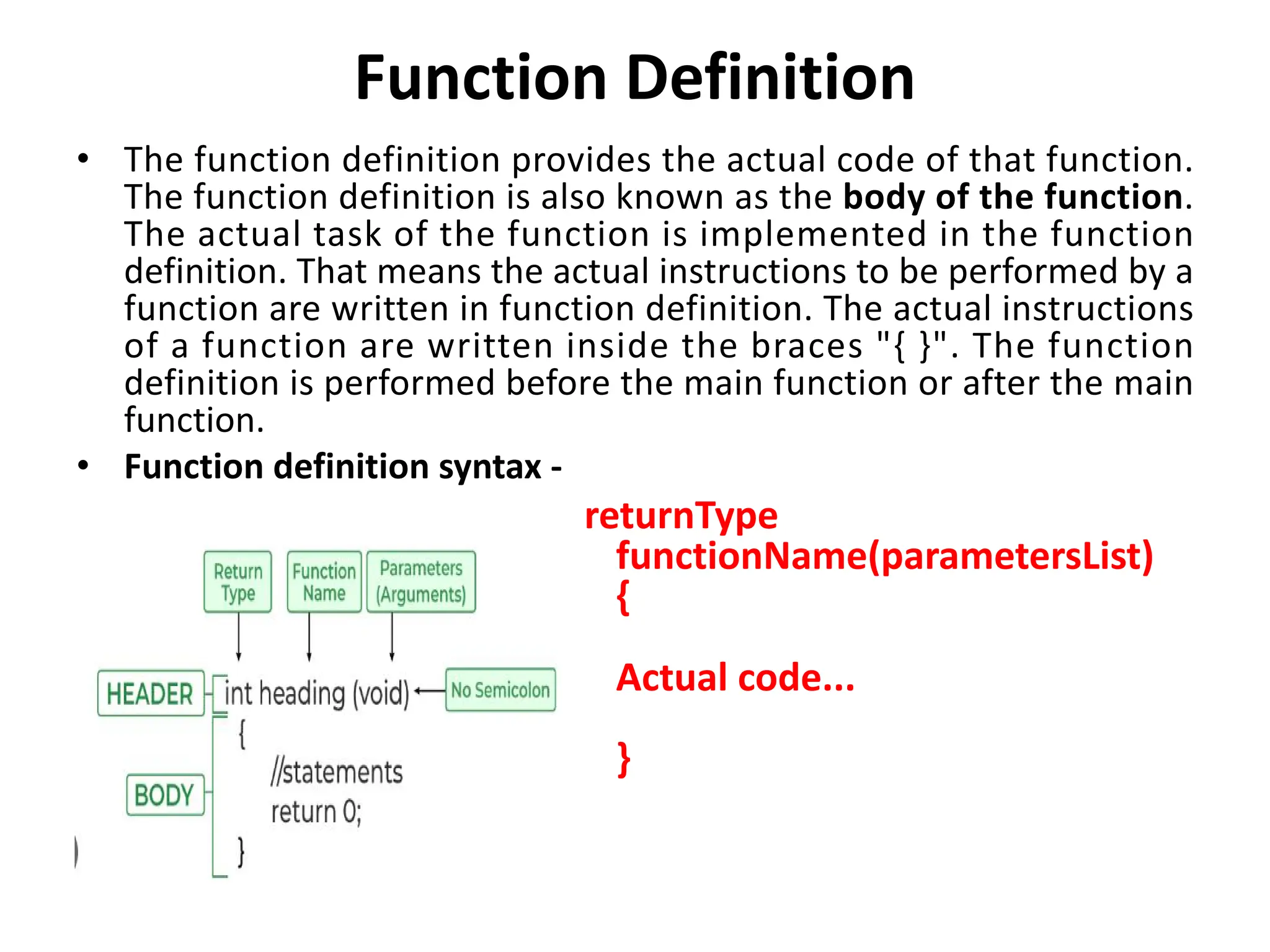 Function Definition • The function definition provides the actual code of that function. The function definition is also known as the body of the function. The actual task of the function is implemented in the function definition. That means the actual instructions to be performed by a function are written in function definition. The actual instructions of a function are written inside the braces "{ }". The function definition is performed before the main function or after the main function. • Function definition syntax - returnType functionName(parametersList) { Actual code... } 