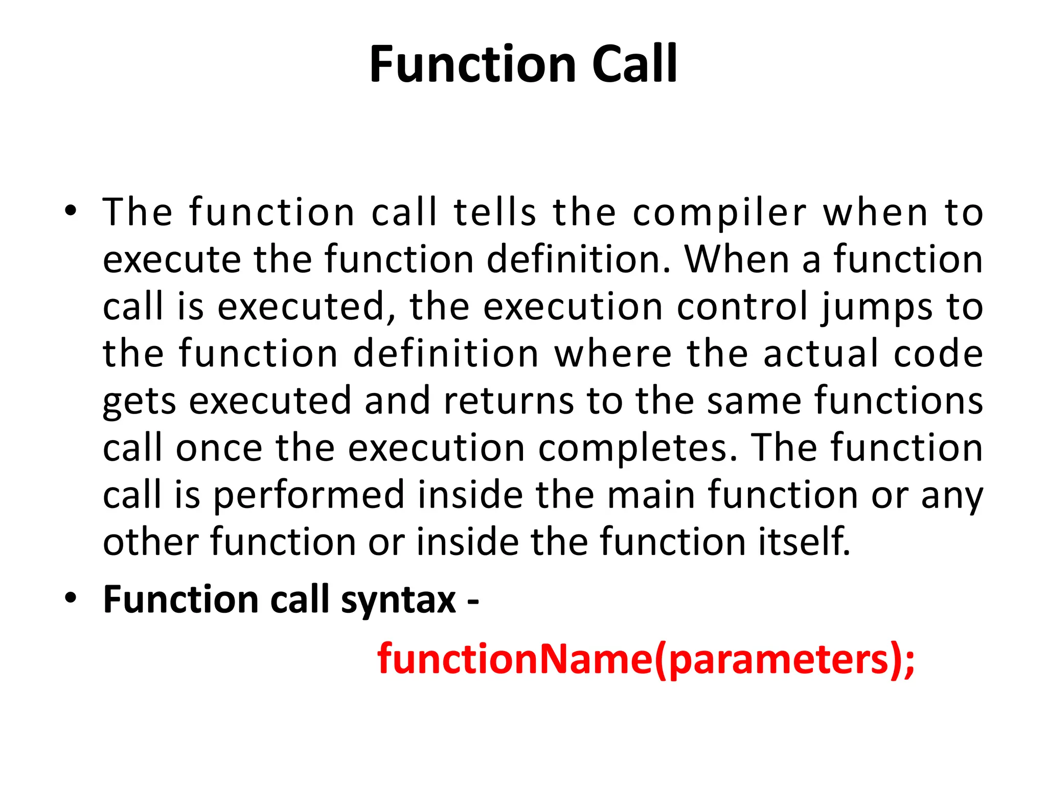 Function Call • The function call tells the compiler when to execute the function definition. When a function call is executed, the execution control jumps to the function definition where the actual code gets executed and returns to the same functions call once the execution completes. The function call is performed inside the main function or any other function or inside the function itself. • Function call syntax - functionName(parameters); 