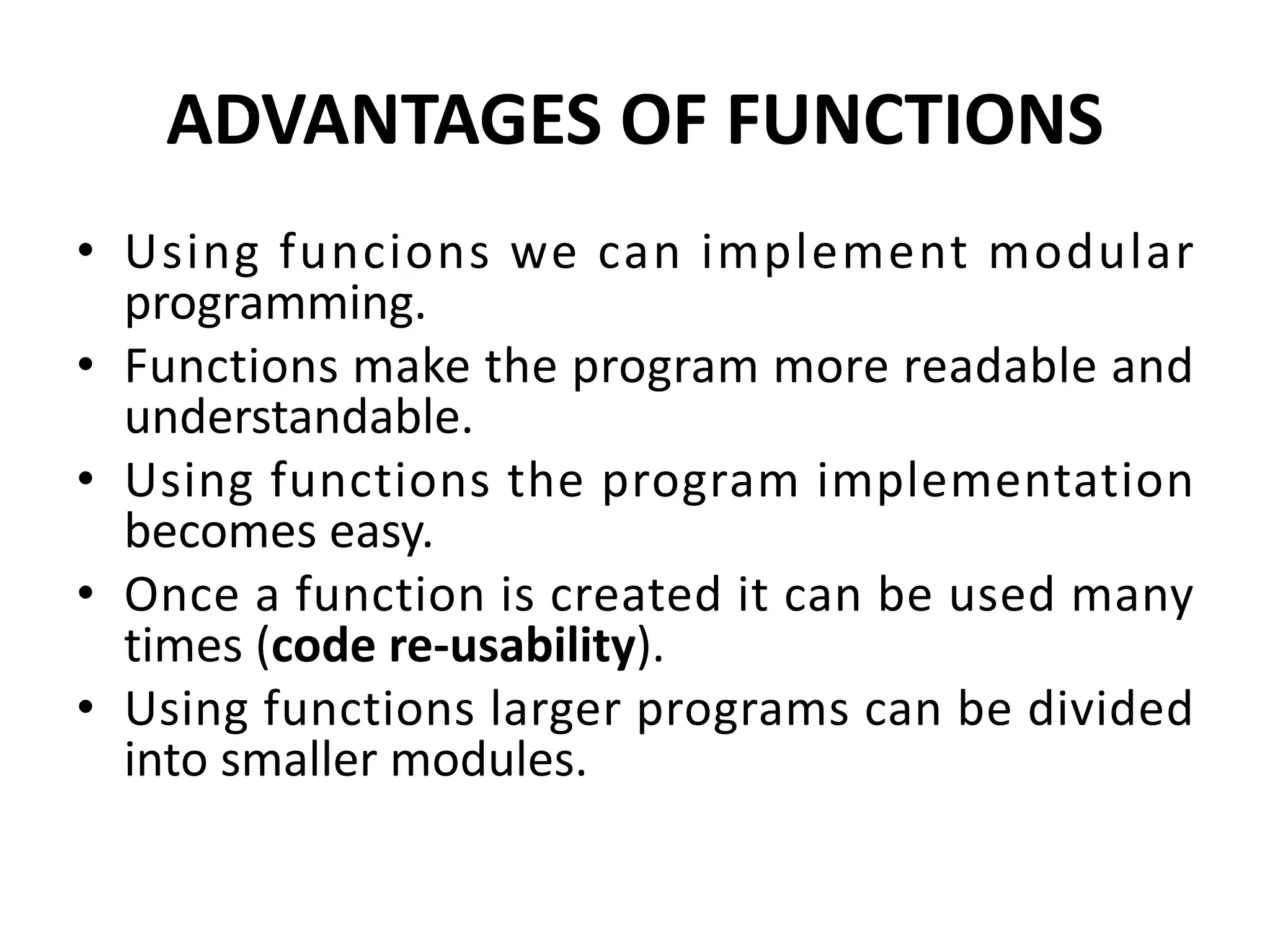 ADVANTAGES OF FUNCTIONS • Using funcions we can implement modular programming. • Functions make the program more readable and understandable. • Using functions the program implementation becomes easy. • Once a function is created it can be used many times (code re-usability). • Using functions larger programs can be divided into smaller modules. 