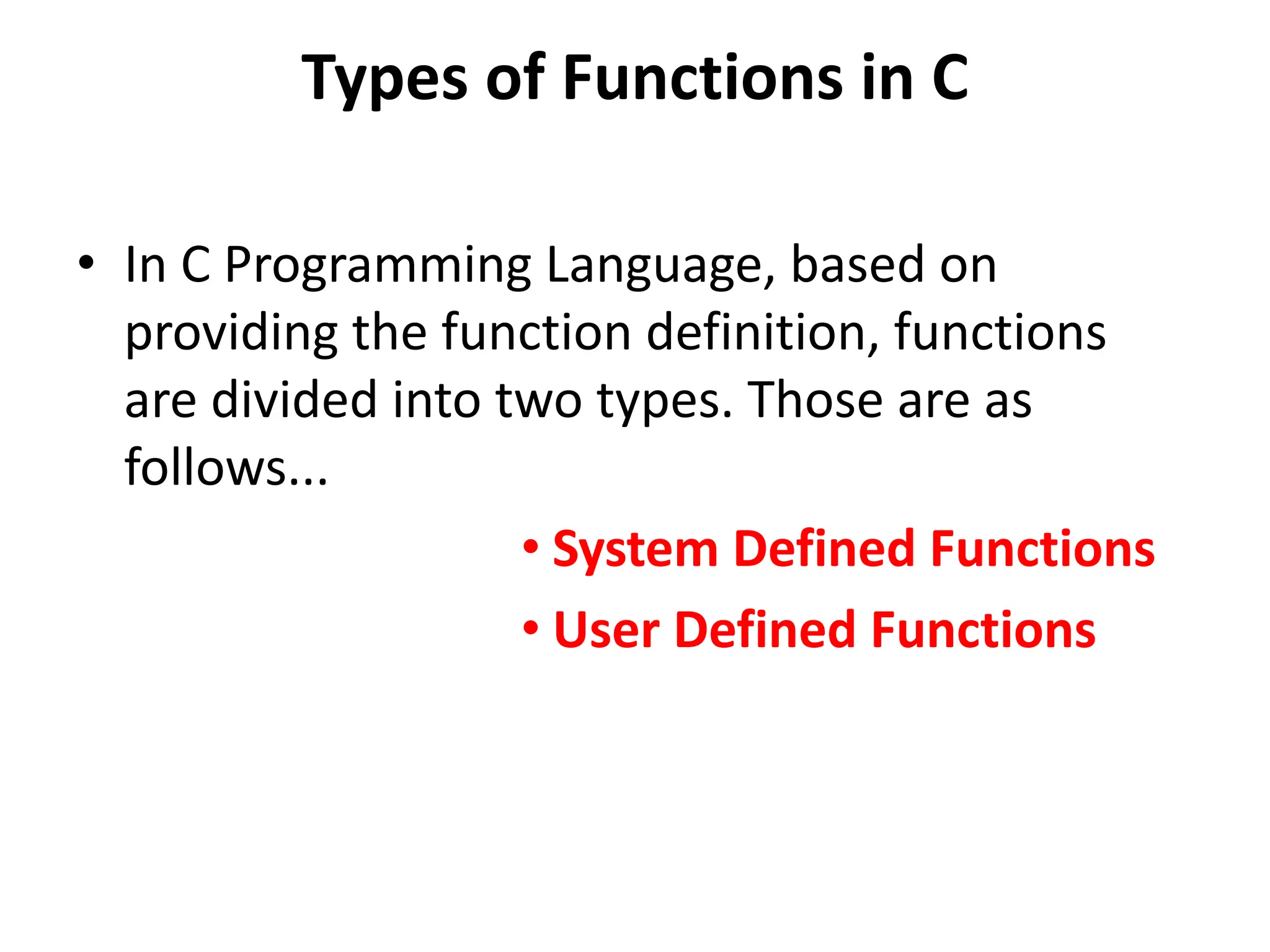Types of Functions in C • In C Programming Language, based on providing the function definition, functions are divided into two types. Those are as follows... • System Defined Functions • User Defined Functions 