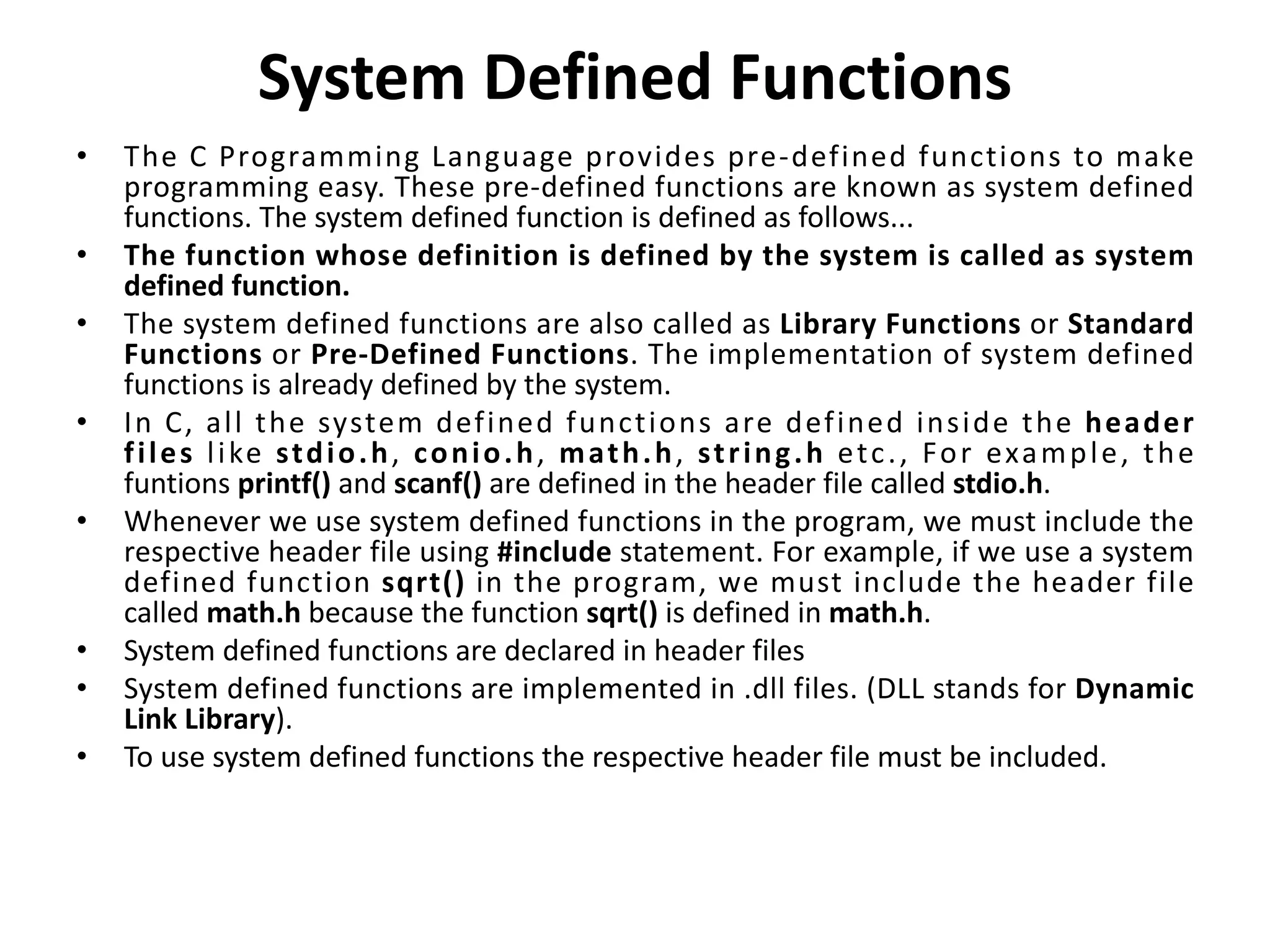 System Defined Functions • The C Programming Language provides pre-defined functions to make programming easy. These pre-defined functions are known as system defined functions. The system defined function is defined as follows... • The function whose definition is defined by the system is called as system defined function. • The system defined functions are also called as Library Functions or Standard Functions or Pre-Defined Functions. The implementation of system defined functions is already defined by the system. • In C, all the system defined functions are defined inside the header files like stdio.h, conio.h, math.h, string.h etc., For example, the funtions printf() and scanf() are defined in the header file called stdio.h. • Whenever we use system defined functions in the program, we must include the respective header file using #include statement. For example, if we use a system defined function sqrt() in the program, we must include the header file called math.h because the function sqrt() is defined in math.h. • System defined functions are declared in header files • System defined functions are implemented in .dll files. (DLL stands for Dynamic Link Library). • To use system defined functions the respective header file must be included. 