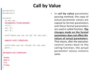 Call by Value
• In call by value parameter
passing method, the copy of
actual parameter values are
copied to formal parameters
and these formal parameters
are used in called function. The
changes made on the formal
parameters does not effect the
values of actual parameters.
That means, after the execution
control comes back to the
calling function, the actual
parameter values remains
same.
 