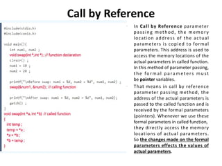 Call by Reference
• In Call by Reference parameter
passing method, the memory
location address of the actual
parameters is copied to formal
parameters. This address is used to
access the memory locations of the
actual parameters in called function.
In this method of parameter passing,
t h e fo r m a l p a ra m ete rs m u st
be pointer variables.
• That means in call by reference
parameter passing method, the
address of the actual parameters is
passed to the called function and is
received by the formal parameters
(pointers). Whenever we use these
formal parameters in called function,
they directly access the memory
locations of actual parameters.
So the changes made on the formal
parameters effects the values of
actual parameters.
 