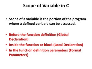 Scope of Variable in C
• Scope of a variable is the portion of the program
where a defined variable can be accessed.
• Before the function definition (Global
Declaration)
• Inside the function or block (Local Declaration)
• In the function definition parameters (Formal
Parameters)
 