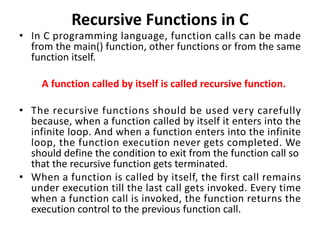 Recursive Functions in C
• In C programming language, function calls can be made
from the main() function, other functions or from the same
function itself.
A function called by itself is called recursive function.
• The recursive functions should be used very carefully
because, when a function called by itself it enters into the
infinite loop. And when a function enters into the infinite
loop, the function execution never gets completed. We
should define the condition to exit from the function call so
that the recursive function gets terminated.
• When a function is called by itself, the first call remains
under execution till the last call gets invoked. Every time
when a function call is invoked, the function returns the
execution control to the previous function call.
 