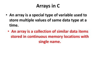 Arrays in C
• An array is a special type of variable used to
store multiple values of same data type at a
time.
• An array is a collection of similar data items
stored in continuous memory locations with
single name.
 