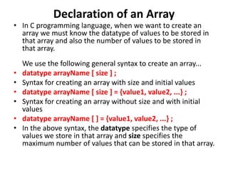 Declaration of an Array
• In C programming language, when we want to create an
array we must know the datatype of values to be stored in
that array and also the number of values to be stored in
that array.
We use the following general syntax to create an array...
• datatype arrayName [ size ] ;
• Syntax for creating an array with size and initial values
• datatype arrayName [ size ] = {value1, value2, ...} ;
• Syntax for creating an array without size and with initial
values
• datatype arrayName [ ] = {value1, value2, ...} ;
• In the above syntax, the datatype specifies the type of
values we store in that array and size specifies the
maximum number of values that can be stored in that array.
 