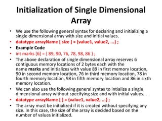 Initialization of Single Dimensional
Array
• We use the following general syntax for declaring and initializing a
single dimensional array with size and initial values.
• datatype arrayName [ size ] = {value1, value2, ...} ;
• Example Code
• int marks [6] = { 89, 90, 76, 78, 98, 86 } ;
• The above declaration of single dimensional array reserves 6
contiguous memory locations of 2 bytes each with the
name marks and initializes with value 89 in first memory location,
90 in second memory location, 76 in third memory location, 78 in
fourth memory location, 98 in fifth memory location and 86 in sixth
memory location.
• We can also use the following general syntax to intialize a single
dimensional array without specifying size and with initial values...
• datatype arrayName [ ] = {value1, value2, ...} ;
• The array must be initialized if it is created without specifying any
size. In this case, the size of the array is decided based on the
number of values initialized.
 