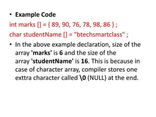 • Example Code
int marks [] = { 89, 90, 76, 78, 98, 86 } ;
char studentName [] = "btechsmartclass" ;
• In the above example declaration, size of the
array 'marks' is 6 and the size of the
array 'studentName' is 16. This is because in
case of character array, compiler stores one
exttra character called 0 (NULL) at the end.
 