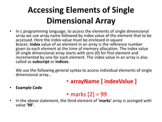 Accessing Elements of Single
Dimensional Array
• In c programming language, to access the elements of single dimensional
array we use array name followed by index value of the element that to be
accessed. Here the index value must be enclosed in square
braces. Index value of an element in an array is the reference number
given to each element at the time of memory allocation. The index value
of single dimensional array starts with zero (0) for first element and
incremented by one for each element. The index value in an array is also
called as subscript or indices.
We use the following general syntax to access individual elements of single
dimensional array...
• arrayName [ indexValue ]
• Example Code
• marks [2] = 99 ;
• In the above statement, the third element of 'marks' array is assinged with
value '99'.
 