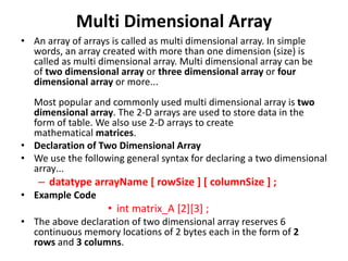 Multi Dimensional Array
• An array of arrays is called as multi dimensional array. In simple
words, an array created with more than one dimension (size) is
called as multi dimensional array. Multi dimensional array can be
of two dimensional array or three dimensional array or four
dimensional array or more...
Most popular and commonly used multi dimensional array is two
dimensional array. The 2-D arrays are used to store data in the
form of table. We also use 2-D arrays to create
mathematical matrices.
• Declaration of Two Dimensional Array
• We use the following general syntax for declaring a two dimensional
array...
– datatype arrayName [ rowSize ] [ columnSize ] ;
• Example Code
• int matrix_A [2][3] ;
• The above declaration of two dimensional array reserves 6
continuous memory locations of 2 bytes each in the form of 2
rows and 3 columns.
 